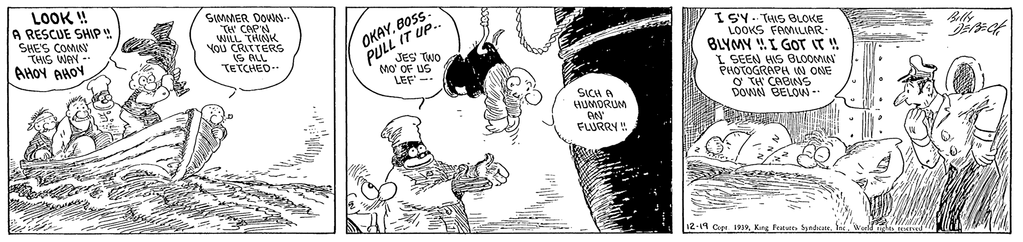 Illustration OCR: LOOK ! A RESCUE SHIP ! SHE'S COMIN THIS WAY - AHOY AHOV SIMMER DOWN- TH' CAP'N WILL THINK YOU CRITTERS IS ALL TETCHED OKAYBOSS JES TWO PULL IT UP. Mo' OF US LEF -- ISY. THIS BLOKE LOOKS FAMILIAR BLYMY !.I GOT IT ! I SEEN HIS BLOOMIN PHOTOGRAPH IN ONE O TH CABINS DOWN BELOW- SICH A HUMORUM FLURRY ! 12-14 Cipt 1939LOOK ! A RESCUE SHIP ! SHE'S COMIN THIS WAY - AHOY AHOV SIMMER DOWN- TH' CAP'N WILL THINK YOU CRITTERS IS ALL TETCHED OKAYBOSS JES TWO PULL IT UP. Mo' OF US LEF -- ISY. THIS BLOKE LOOKS FAMILIAR BLYMY !.I GOT IT ! I SEEN HIS BLOOMIN PHOTOGRAPH IN ONE O TH CABINS DOWN BELOW- SICH A HUMORUM FLURRY ! 12-14 Cipt 1939King Featutes Syndicate