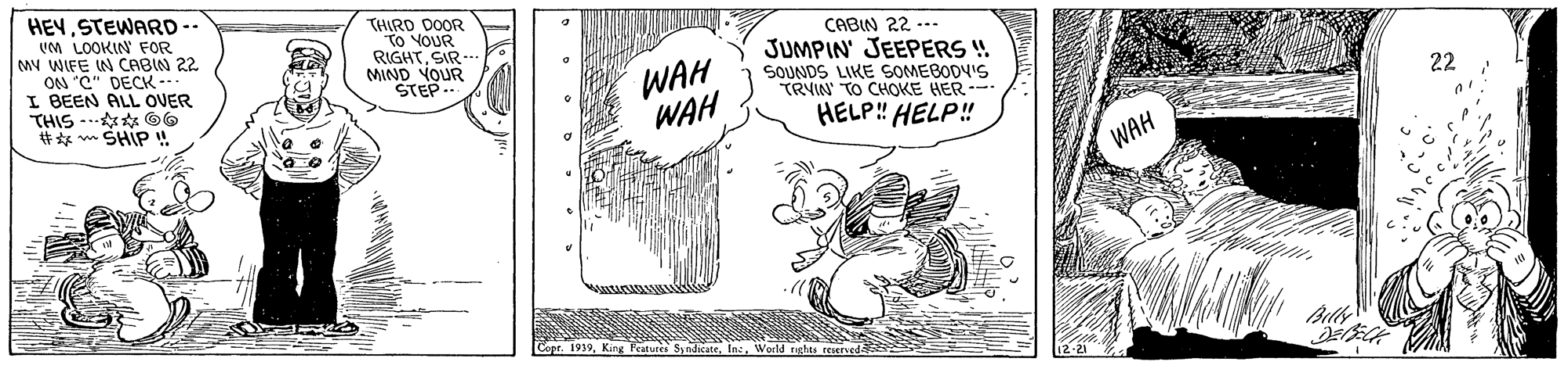 Illustration OCR: HEYSTEWARD-- UM LOOKIN FOR MY WIFE IN CABIN 22 ON "C" DECK --- I BEEN ALL OVER THIS -. * O6 #** w SHIP ! THIRD DOOR To VOUR RIGHTSIR-- MIND YOUR STEP.. CABIN 22 --- JUMPIN' JEEPERS ! SOUNDS LIKE SOMEBODY'S TRYN TO CHOKE HER HELP! HELP! WAH WAH 22 WAH or. 1919World rghts reserveda HEYSTEWARD-- UM LOOKIN FOR MY WIFE IN CABIN 22 ON "C" DECK --- I BEEN ALL OVER THIS -. * O6 #** w SHIP ! THIRD DOOR To VOUR RIGHTSIR-- MIND YOUR STEP.. CABIN 22 --- JUMPIN' JEEPERS ! SOUNDS LIKE SOMEBODY'S TRYN TO CHOKE HER HELP! HELP! WAH WAH 22 WAH or. 1919King Fatuees SinditateWorld rghts reserveda