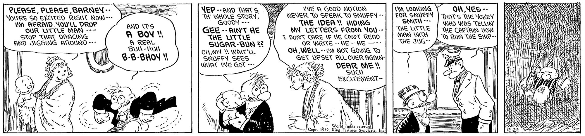 Art OCR: 'VE A GOOD NOTION NEVER TO SPEAK TO SNUFFY-. THE IDEA ! HIDING MY LETTERS FROM YOU.- I DONT CARE IF HE CANT READ OR WRITE -- HE -- HE --. OHWELL.VM NOT GOING TO GET UPSET PALL OVER AGAIN- DEAR ME W SUCH EXCITEMENT- l'M LOOKING FOR SNUFFY THATS THE YOKEY SMITH-. THE LITTLE MAN WITH THE JUG- OHYES-. VEP .-AND THAT'S TH WHOLE STORYGOODY --. PLEASEBARNEY-- YoU'RE SO EXCITED RIGHT NOW --- 'M AFRAIDYOU'LL DROP OUR LITTLE MAN -- STOP THAT DANCING AND JIGGING AROUND --. WHO WAS TELLIN THE CAPTAIN How TO RUN THE SHIP.. AND IT'S A BOV ! A REAL BUH- HUH B-B-BHOY ! GEE - AIN'T HE THE LITTLE SUGAR-BUN 3? OHMY WAIT'LL SNUFFY SEES WHAT VE GOT -. %3B World rights reserved Copr. 1939. King Feales SyndicateInc 12-22 'VE A GOOD NOTION NEVER TO SPEAK TO SNUFFY-. THE IDEA ! HIDING MY LETTERS FROM YOU.- I DONT CARE IF HE CANT READ OR WRITE -- HE -- HE --. OHWELL.VM NOT GOING TO GET UPSET PALL OVER AGAIN- DEAR ME W SUCH EXCITEMENT- l'M LOOKING FOR SNUFFY THATS THE YOKEY SMITH-. THE LITTLE MAN WITH THE JUG- OHYES-. VEP .-AND THAT'S TH WHOLE STORYGOODY --. PLEASEBARNEY-- YoU'RE SO EXCITED RIGHT NOW --- 'M AFRAIDYOU'LL DROP OUR LITTLE MAN -- STOP THAT DANCING AND JIGGING AROUND --. WHO WAS TELLIN THE CAPTAIN How TO RUN THE SHIP.. AND IT'S A BOV ! A REAL BUH- HUH B-B-BHOY ! GEE - AIN'T HE THE LITTLE SUGAR-BUN 3? OHMY WAIT'LL SNUFFY SEES WHAT VE GOT -. %3B World rights reserved Copr. 1939. King Feales SyndicateInc 12-22