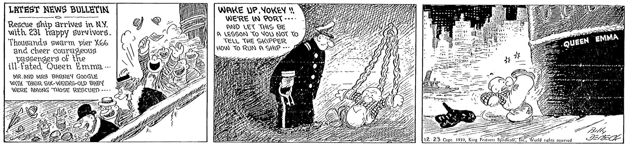 Monochrome OCR: LATEST NEWS BULLETIN Rescue ship arrives in NY. with 231 happy survivors. Thougands swarm pier X66 and cheer courageous passengers of the WAKE UPYOKEY ! WE'RE IN PORT .... AND LET THIS BE A LESSON TO VOU NOT TO TELL THE SKIPPER HOW TO RIN A SHIP - QUEEN EMMA ill: fated Queen Emma.. MR. AND MRS BARNEY GOOGLE wH THEIR SIK-WEEKS-OLD BABY WERE AMONG THOSE RESCUED --.. 12 23 Copr. 1939rigles reserved LATEST NEWS BULLETIN Rescue ship arrives in NY. with 231 happy survivors. Thougands swarm pier X66 and cheer courageous passengers of the WAKE UPYOKEY ! WE'RE IN PORT .... AND LET THIS BE A LESSON TO VOU NOT TO TELL THE SKIPPER HOW TO RIN A SHIP - QUEEN EMMA ill: fated Queen Emma.. MR. AND MRS BARNEY GOOGLE wH THEIR SIK-WEEKS-OLD BABY WERE AMONG THOSE RESCUED --.. 12 23 Copr. 1939King Petures syndikatrigles reserved