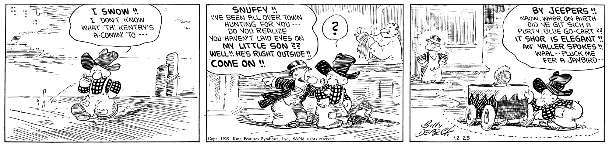 Drawing OCR: I SWOW ! I DONT KNOW WHAT TH' KENTRY'S A-COMIN' TO --- SNUFFY ! 'VE BEEN ALL OVER TOWN HUNTING FOR YOU --- DO VOU REALIZE YOU HAVEN'T LAID EYES ON MY LITTLE SON ?? WELL! HE'S RIGHT OUTSIDE " BY JEEPERS ! NAOWWHAR ON AIRTH DID VE GIT SICH A PURTVBLUE GO CART 23 IT SHOR IS ELEGANT ! AN VALLER SPOKES WAAL- PLUCK ME FER A JAYBIRD- COME ON ! DEBECH 12 25 Copr 1939Inc. World nghes reserved I SWOW ! I DONT KNOW WHAT TH' KENTRY'S A-COMIN' TO --- SNUFFY ! 'VE BEEN ALL OVER TOWN HUNTING FOR YOU --- DO VOU REALIZE YOU HAVEN'T LAID EYES ON MY LITTLE SON ?? WELL! HE'S RIGHT OUTSIDE " BY JEEPERS ! NAOWWHAR ON AIRTH DID VE GIT SICH A PURTVBLUE GO CART 23 IT SHOR IS ELEGANT ! AN VALLER SPOKES WAAL- PLUCK ME FER A JAYBIRD- COME ON ! DEBECH 12 25 Copr 1939King Features SyndicateInc. World nghes reserved