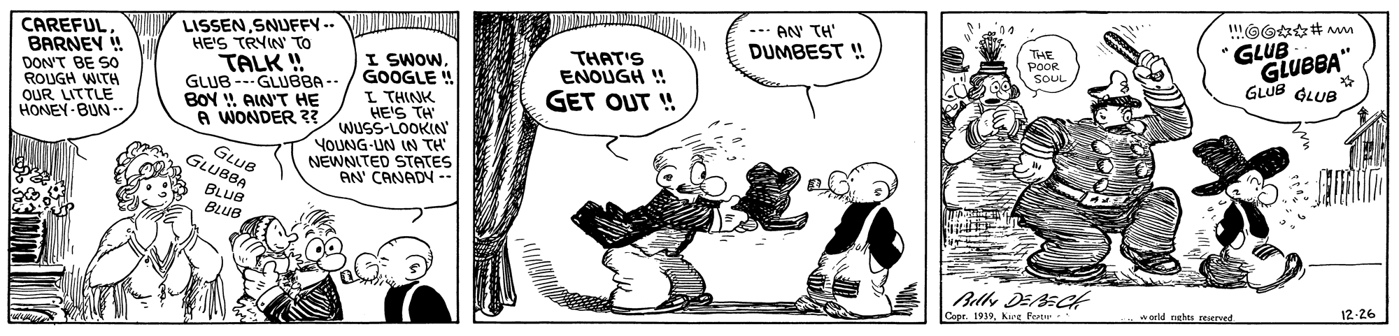 Art OCR: --- AN TH" CAREFUL BARNEY ! DON'T BE SO ROUGH WITH OUR LITTLE HONEY-BUN - LISSENSNUFFY -. HE'S TRYIN' TO TALK ! GLUB--GLUBBA -- BOY ! AIN'T HE A WONDER 3? GLUB GLUBBA" GLUB GLUB DUMBEST ! THE POOR THAT'S ENOUGH ! I SWOW. GOOGLE ! L THINK HE'S TH WUSS-LOOKIN' YOUNG-UN IN TH NEWNITED STATES AN' CANADY -- 7nos GET OUT ! GLUB GLUBBA BLUB BLUB 12-26 Copr. 1939karg Peater world nehes reserved --- AN TH" CAREFUL BARNEY ! DON'T BE SO ROUGH WITH OUR LITTLE HONEY-BUN - LISSENSNUFFY -. HE'S TRYIN' TO TALK ! GLUB--GLUBBA -- BOY ! AIN'T HE A WONDER 3? GLUB GLUBBA" GLUB GLUB DUMBEST ! THE POOR THAT'S ENOUGH ! I SWOW. GOOGLE ! L THINK HE'S TH WUSS-LOOKIN' YOUNG-UN IN TH NEWNITED STATES AN' CANADY -- 7nos GET OUT ! GLUB GLUBBA BLUB BLUB 12-26 Copr. 1939karg Peater world nehes reserved