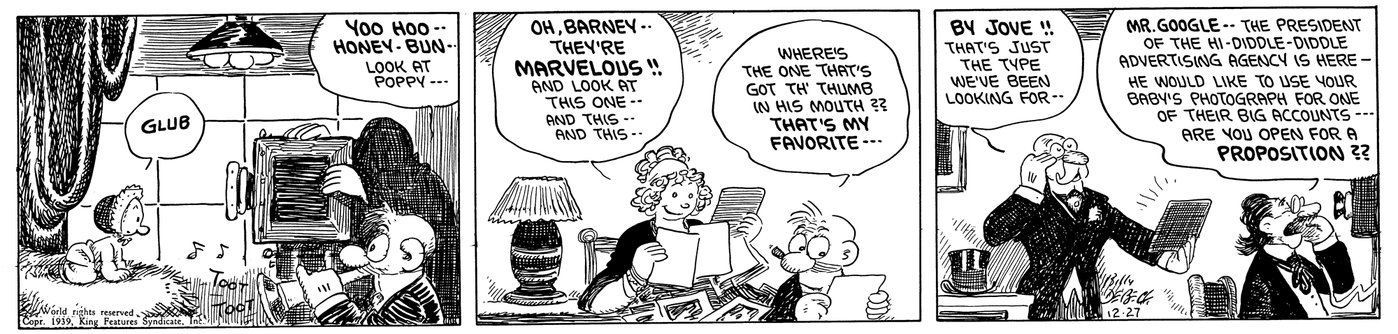 Sharing OCR: OHBARNEY -. THEY'RE MARVELOUS ! AND LOOK AT THIS ONE -- AND THIS -- AND THIS- BY JOVE ! THAT'S JUST THE TYPE WE'VE BEEN LOOKING FOR-- MR. GOOGLE -. THE PRESIDENT OF THE HI-DIDDLE-DIDDLE ADVERTISING AGENCY IS HERE- HE WOULD LIKE TO USE YOUR BABY'S PHOTOGRAPH FOR ONE OF THEIR BIG ACCOUNTS -- Yo0 Hoo - HONEY-BUN- WHERE'S THE ONE THAT'S GOT TH' THUMB IN HIS MOUTH ?? THAT'S MY FAVORITE --. LOOK AT POPPY --- GLUB ARE VOU OPEN FOR A PROPOSITION ?? Noeld nghen reserved. Copr. 1939King Peatures a 12-27 OHBARNEY -. THEY'RE MARVELOUS ! AND LOOK AT THIS ONE -- AND THIS -- AND THIS- BY JOVE ! THAT'S JUST THE TYPE WE'VE BEEN LOOKING FOR-- MR. GOOGLE -. THE PRESIDENT OF THE HI-DIDDLE-DIDDLE ADVERTISING AGENCY IS HERE- HE WOULD LIKE TO USE YOUR BABY'S PHOTOGRAPH FOR ONE OF THEIR BIG ACCOUNTS -- Yo0 Hoo - HONEY-BUN- WHERE'S THE ONE THAT'S GOT TH' THUMB IN HIS MOUTH ?? THAT'S MY FAVORITE --. LOOK AT POPPY --- GLUB ARE VOU OPEN FOR A PROPOSITION ?? Noeld nghen reserved. Copr. 1939King Peatures a 12-27