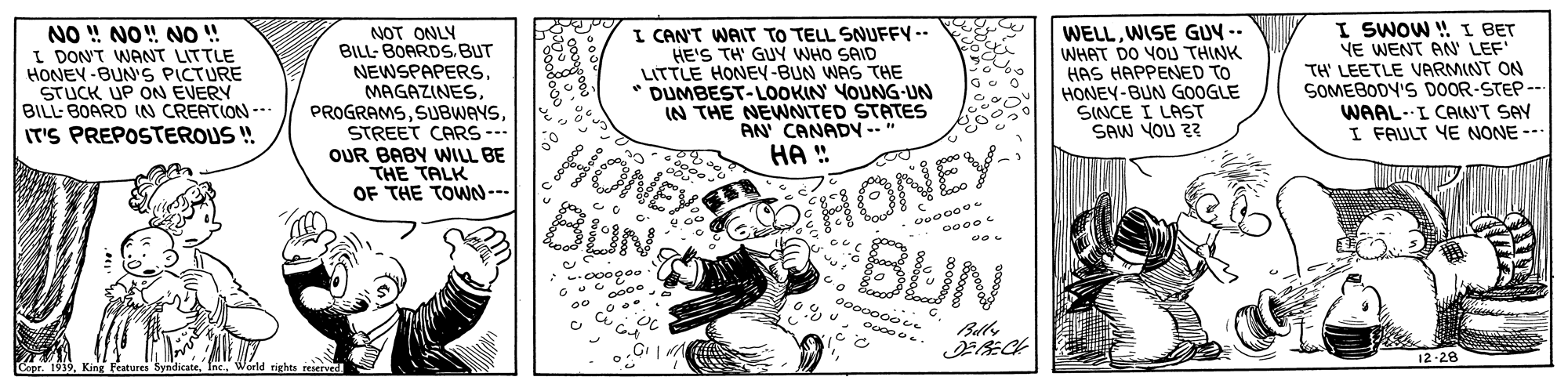 Parallel OCR: I CAN'T WAIT TO TELL SNIUFFY -- HE'S TH' GUY WHO SAID LITTLE HONEY-BUN WAS THE DUMBEST-LOOKIN YOUNG-UN IN THE NEWNITED STATES AN CANADY --" HA ! WELLWISE GUV -- WHAT DO YOU THINK HAS HAPPENED TO HONEY-BUN GOOGLE SINCE I LAST SAW YOU 2 I SWOW ! I BET YE WENT AN' LEF TH LEETLE VARMINT ON SOMEBODY'S DOOR-STEP --. WAAL-I CAIN'T SAY I FAULT YE NONE --- NO ! NO! NO ! I DON'T WANT LITTLE HONEY -BUN'S PICTURE NOT ONLY BILL- BOARDS.BUT NEWSPAPERS. MAGAZINESSTREET CARS -- OUR BABY WILL BE THE TALK OF THE TOWN--- BILL- BOARD IN CREATION --- IT'S PREPOSTEROUS ! EO HONEY HONEY BUN BUN ? 12-28 Copr. 1939World rights reserved HE I CAN'T WAIT TO TELL SNIUFFY -- HE'S TH' GUY WHO SAID LITTLE HONEY-BUN WAS THE DUMBEST-LOOKIN YOUNG-UN IN THE NEWNITED STATES AN CANADY --" HA ! WELLWISE GUV -- WHAT DO YOU THINK HAS HAPPENED TO HONEY-BUN GOOGLE SINCE I LAST SAW YOU 2 I SWOW ! I BET YE WENT AN' LEF TH LEETLE VARMINT ON SOMEBODY'S DOOR-STEP --. WAAL-I CAIN'T SAY I FAULT YE NONE --- NO ! NO! NO ! I DON'T WANT LITTLE HONEY -BUN'S PICTURE NOT ONLY BILL- BOARDS.BUT NEWSPAPERS. MAGAZINESSTREET CARS -- OUR BABY WILL BE THE TALK OF THE TOWN--- BILL- BOARD IN CREATION --- IT'S PREPOSTEROUS ! EO HONEY HONEY BUN BUN ? 12-28 Copr. 1939King Features SyndicateWorld rights reserved HE