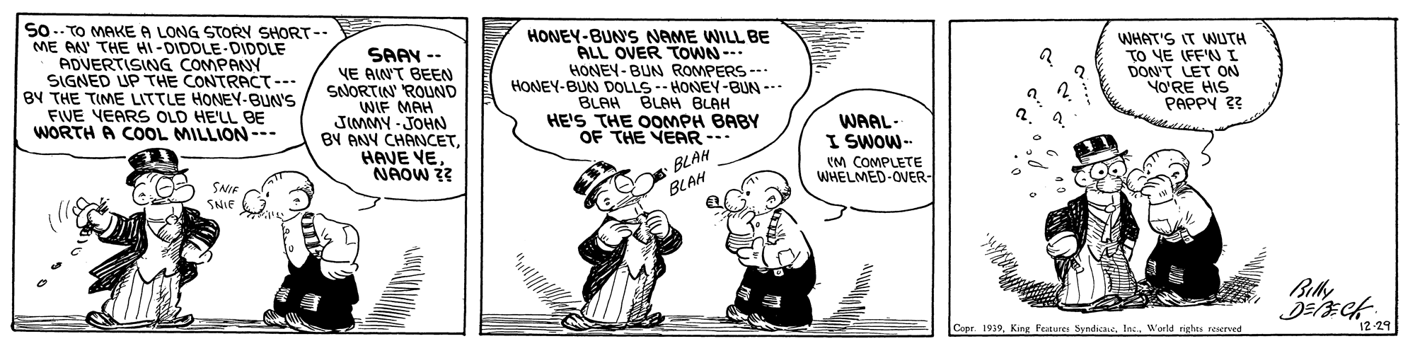 Line OCR: So.. TO MAKE A LONG STORY SHORT-- ME AN' THE HI-DIDDLE-DIDDLE ADVERTISING COMPANY SIGNED UP THE CONTRACT--- BY THE TIME LITTLE HONEY-BUN'S FIVE VEARS OLD HE'LL BE WORTH A COOL MILLION--- SAAV -- VE AIN'T BEEN SNORTIN' ROUND WIF MAH JIMMY - JOHN BY ANY CHANCETHAVE VE NAOW ?? HONEY-BUNS NAME WILL BE ALL OVER TOWN-- HONEY-BUN ROMPERS -- HONEY-BUN DOLLS-- HONEY-BUN --- BLAH BLAH BLAH HE'S THE OOMPH BABY OF THE YEAR --- WHAT'S IT WUTH TO YE (FF'NI DON'T LET ON VO'RE HIS PAPPY 3? WAAL- I SWOW-- (M COMPLETE WHELMED-OVER- BLAH SNIE SNIE 3 BLAH Copr. 1959King Features Syndicaie. Inc. World rights reserved 12-29 So.. TO MAKE A LONG STORY SHORT-- ME AN' THE HI-DIDDLE-DIDDLE ADVERTISING COMPANY SIGNED UP THE CONTRACT--- BY THE TIME LITTLE HONEY-BUN'S FIVE VEARS OLD HE'LL BE WORTH A COOL MILLION--- SAAV -- VE AIN'T BEEN SNORTIN' ROUND WIF MAH JIMMY - JOHN BY ANY CHANCETHAVE VE NAOW ?? HONEY-BUNS NAME WILL BE ALL OVER TOWN-- HONEY-BUN ROMPERS -- HONEY-BUN DOLLS-- HONEY-BUN --- BLAH BLAH BLAH HE'S THE OOMPH BABY OF THE YEAR --- WHAT'S IT WUTH TO YE (FF'NI DON'T LET ON VO'RE HIS PAPPY 3? WAAL- I SWOW-- (M COMPLETE WHELMED-OVER- BLAH SNIE SNIE 3 BLAH Copr. 1959King Features Syndicaie. Inc. World rights reserved 12-29