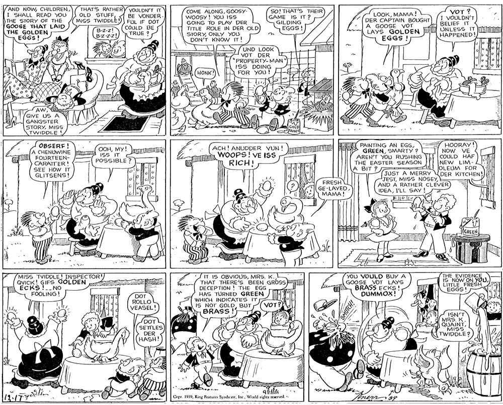 Monochrome OCR: AND NOWTHAT'S RATHERY VOULDNT IT I SHALL READ YOU THE STORY OF THE GOOSE THAT LAID THE GOLDEN COME ALONGGOOSY- woOSy! YOU ISS GOING TO PLAY DER TITLE ROLE IN DER OLD STORYONLY YOU DON'T KNOW IT! sO! THAT'S THEIR GAME IS IT ? GILDING EGGS!) LOOKMAMA! DER CAPTAIN BOUGHT A GOOSE VOT LAYS GOLDEN UNLESS IT tut EGGS ! VOT ? VOULDN'T BELIEF IT OLD STUFFMISS TWIDDLE) FUL IF DOT BE VONDER- B-z-z! Bzzz! COULD BE TRUE ? HAPPENED! on EGGS !EGGS ! UND LOOK VOT DER "PROPERTY-MAN ISS DOING FOR YOU! HONK! AWGIVE US A GANGSTER STORYMIs TWIDDLE ! GOLD PAINT OBSERF ! A CHENUWINE at ss IT M FOURTEEN- CARATTER ! SEE HOW IT GLITSENS! HOORAY! NOW VE COULD HAF NEW LIM- OLEUM FOR JUST A MERRY DER KITCHEN! TU RET PAINTING AN EGGACH! ANUDDER VUN ! WOOPS! VE ISS RICH! OOHMY! GREENSMARTY ? AREN'T YOU RUSHING THE EASTER SEASON A BIT ? POSSIBLE ? FRESH GE -LAYEDMAMA! JESTAND A RATHER CLEVER) IDEAI'LL SAY ! GREEN MISS TVIDDLE! INSPECTOR' QVICK! GIFS GOLDEN ECKS !.NO FOOLING! IT IS OBVIOUSTHAT THERE'S BEEN GROSS DE CEPTION ! THE EGG HAS TÜRNED GREEN ) d WHICH INDICATES IT IS NOT GOLDBUT BRASS ! YOU VOULD BUY A GOOSE VOT LAYS BRASS ECKS DUMMOX! THE EVIDENCE IS NOW ON YOULITTLE FRESH EGGS! DOT ROLLO VEASEL! VEASEL! VOT? DOT SETTLES DER HASH! ISN'T MRS. K. QUAINTMISS TWIDDLE? L?y? Copr. 1939World rights reerved.- SMOTCH! AND NOWTHAT'S RATHERY VOULDNT IT I SHALL READ YOU THE STORY OF THE GOOSE THAT LAID THE GOLDEN COME ALONGGOOSY- woOSy! YOU ISS GOING TO PLAY DER TITLE ROLE IN DER OLD STORYONLY YOU DON'T KNOW IT! sO! THAT'S THEIR GAME IS IT ? GILDING EGGS!) LOOKMAMA! DER CAPTAIN BOUGHT A GOOSE VOT LAYS GOLDEN UNLESS IT tut EGGS ! VOT ? VOULDN'T BELIEF IT OLD STUFFMISS TWIDDLE) FUL IF DOT BE VONDER- B-z-z! Bzzz! COULD BE TRUE ? HAPPENED! on EGGS !EGGS ! UND LOOK VOT DER "PROPERTY-MAN ISS DOING FOR YOU! HONK! AWGIVE US A GANGSTER STORYMIs TWIDDLE ! GOLD PAINT OBSERF ! A CHENUWINE at ss IT M FOURTEEN- CARATTER ! SEE HOW IT GLITSENS! HOORAY! NOW VE COULD HAF NEW LIM- OLEUM FOR JUST A MERRY DER KITCHEN! TU RET PAINTING AN EGGACH! ANUDDER VUN ! WOOPS! VE ISS RICH! OOHMY! GREENSMARTY ? AREN'T YOU RUSHING THE EASTER SEASON A BIT ? POSSIBLE ? FRESH GE -LAYEDMAMA! JESTMISS NOSEYAND A RATHER CLEVER) IDEAI'LL SAY ! GREEN MISS TVIDDLE! INSPECTOR' QVICK! GIFS GOLDEN ECKS !.NO FOOLING! IT IS OBVIOUSMRS. K.THAT THERE'S BEEN GROSS DE CEPTION ! THE EGG HAS TÜRNED GREEN ) d WHICH INDICATES IT IS NOT GOLDBUT BRASS ! YOU VOULD BUY A GOOSE VOT LAYS BRASS ECKS DUMMOX! THE EVIDENCE IS NOW ON YOULITTLE FRESH EGGS! DOT ROLLO VEASEL! VEASEL! VOT? DOT SETTLES DER HASH! ISN'T MRS. K. QUAINTMISS TWIDDLE? L ? y ? Copr. 1939King Features SyndcateWorld rights reerved.- SMOTCH!