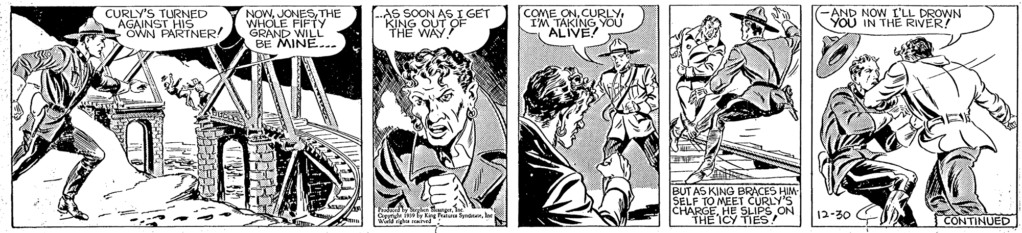 Comics OCR: CURLY'S TURNED AGAINSTNER! OWN NOWTHE WHOLE FIFTy GRAND WILL BE MINE.. AS SOON AS I GET KING OUT COME ONIM TAKING YOU "ALIVE! -AND NOW I'LL DROWN YOU IN THE RIVER! TH? WA OF BUT AS KING BRACES HIM SELF TO MEET CURLY'S CHARGEHE SLIPS ON THE ICY TIES! 12-30 CONTINUED CURLY'S TURNED AGAINSTNER! OWN NOWTHE WHOLE FIFTy GRAND WILL BE MINE.. AS SOON AS I GET KING OUT COME ONIM TAKING YOU "ALIVE! -AND NOW I'LL DROWN YOU IN THE RIVER! TH? WA OF BUT AS KING BRACES HIM SELF TO MEET CURLY'S CHARGEHE SLIPS ON THE ICY TIES! 12-30 CONTINUED