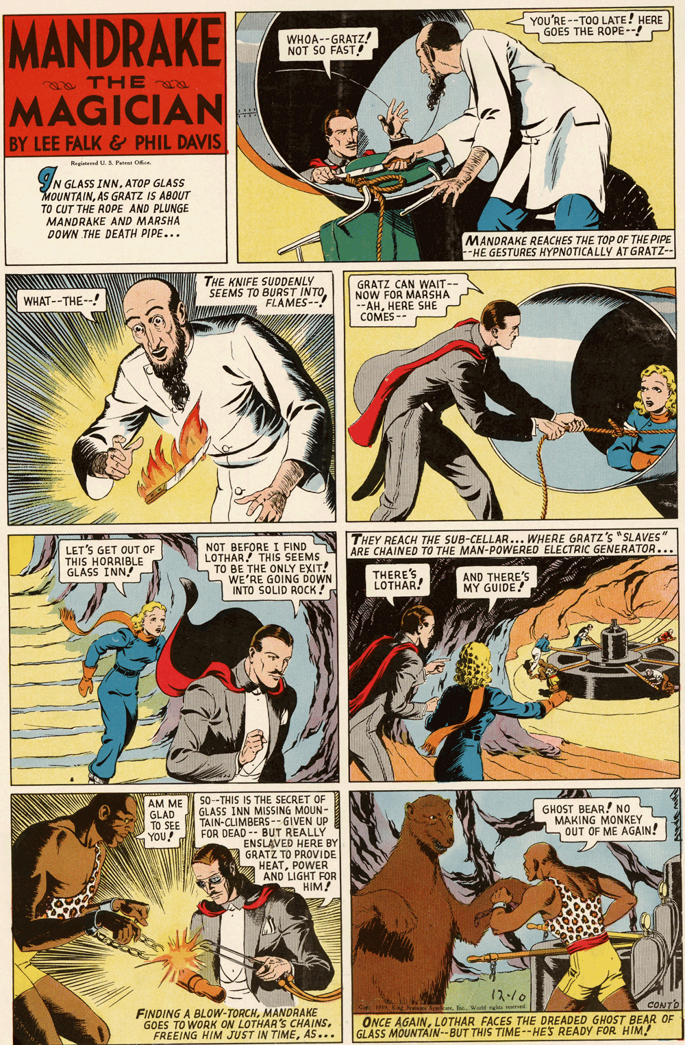 Fiction OCR: YOU'RE --TOO LATE! HERE GOES THE ROPE--! MANDRAKE WHOA--GRATZ! NOT SO FAST! TH E MAGICIAN BY LEE FALK & PHIL DAVIS Reginened U. S. Patrai Oe N GLASS INN. ATOP GLASS MOUNTAINAS GRATZ IS ABOUT TO CUT THE ROPE AND PLUNGE MANDRAKE AND MARSHA DOWN THE DEATH PIPE... MANDRAKE REACHES THE TOP OF THE PIPE -HE GESTURES HYPNOTICALLY AT GRATZ-- THE KNIFE SUDDENLY SEEMS TO BURST INTO FLAMES--! GRATZ CAN WAIT-- NOW FOR MARSHA --AHHERE SHE COMES -- WHAT--THE--! THEY REACH THE SUB-CELLAR... WHERE GRATZ'S "SLAVES" ARE CHAINED TO THE MAN-POWERED ELECTRIC GENERATOR... LET'S GET OUT OF THIS HORRIBLE GLÁSS INN! NOT BEFORE I FIND LOTHAR THIS SEEMS TO BE THE ONLY EXIT! WE'RE GOING DOWN INTO SOLID ROCK! THERE'S LOTHAR! AND THERE'S MY GUIDE! So-THIS IS THE SECRET OF GLASS INN MISSING MOUN- TAIN-CLIMBERS-- GIVEN UP FOR DEAD -- BUT REALLY ENSLAVED HERE BY GRATZ TO PROVIDE HEATPOWER AND LIGHT FOR HIM! AM ME GLAD TO SEE YOU! GHOST BEAR! NO MAKING MONKEY OUT OF ME AGAIN! 12-/0 eeI Weld ghu sed CONTO FINDING A BLOW-TORCHMANDRAKE GOES TO WORK ON LOTHAR'S CHAINSAS... ONCE AGAINLOTHAR FACES THE DREADED GHOST BEAR OF GLASS MOUNTAIN--BUT THIS TIME--HES READY FOR HIM! YOU'RE --TOO LATE! HERE GOES THE ROPE--! MANDRAKE WHOA--GRATZ! NOT SO FAST! TH E MAGICIAN BY LEE FALK & PHIL DAVIS Reginened U. S. Patrai Oe N GLASS INN. ATOP GLASS MOUNTAINAS GRATZ IS ABOUT TO CUT THE ROPE AND PLUNGE MANDRAKE AND MARSHA DOWN THE DEATH PIPE... MANDRAKE REACHES THE TOP OF THE PIPE -HE GESTURES HYPNOTICALLY AT GRATZ-- THE KNIFE SUDDENLY SEEMS TO BURST INTO FLAMES--! GRATZ CAN WAIT-- NOW FOR MARSHA --AHHERE SHE COMES -- WHAT--THE--! THEY REACH THE SUB-CELLAR... WHERE GRATZ'S "SLAVES" ARE CHAINED TO THE MAN-POWERED ELECTRIC GENERATOR... LET'S GET OUT OF THIS HORRIBLE GLÁSS INN! NOT BEFORE I FIND LOTHAR THIS SEEMS TO BE THE ONLY EXIT! WE'RE GOING DOWN INTO SOLID ROCK! THERE'S LOTHAR! AND THERE'S MY GUIDE! So-THIS IS THE SECRET OF GLASS INN MISSING MOUN- TAIN-CLIMBERS-- GIVEN UP FOR DEAD -- BUT REALLY ENSLAVED HERE BY GRATZ TO PROVIDE HEATPOWER AND LIGHT FOR HIM! AM ME GLAD TO SEE YOU! GHOST BEAR! NO MAKING MONKEY OUT OF ME AGAIN! 12-/0 eeI Weld ghu sed CONTO FINDING A BLOW-TORCHMANDRAKE GOES TO WORK ON LOTHAR'S CHAINSFREEING HIM JUST IN TIMEAS... ONCE AGAINLOTHAR FACES THE DREADED GHOST BEAR OF GLASS MOUNTAIN--BUT THIS TIME--HES READY FOR HIM!