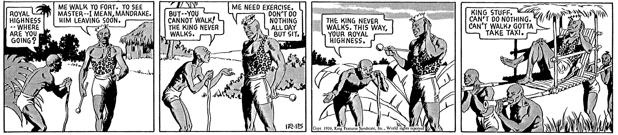 Fictional character OCR: ROYAL E HIGHNESS .- WHERE ARË YOU GOING? ME WALK TO FORT. TO SEE MASTER--I MEANMANDRAKE. HIM LEAVING SOON. ME NEED EXERCISE. DON'T DO NOTHING ALL DAY BUT SIT. KING STUFF. a CAN'T DO NOTHING. CAN'T WALK GOTTA TÄKE TAXI. BUT--YOU CANNOT WALK! L THE KING NEVER WALKS. THE KING NEVER WALKS. THIS WAYYOUR ROYAL HIGHNESS. IR-15 Care 199Ta . World nde ROYAL E HIGHNESS .- WHERE ARË YOU GOING? ME WALK TO FORT. TO SEE MASTER--I MEANMANDRAKE. HIM LEAVING SOON. ME NEED EXERCISE. DON'T DO NOTHING ALL DAY BUT SIT. KING STUFF. a CAN'T DO NOTHING. CAN'T WALK GOTTA TÄKE TAXI. BUT--YOU CANNOT WALK! L THE KING NEVER WALKS. THE KING NEVER WALKS. THIS WAYYOUR ROYAL HIGHNESS. IR-15 Care 199King earure SyndhcateTa . World nde