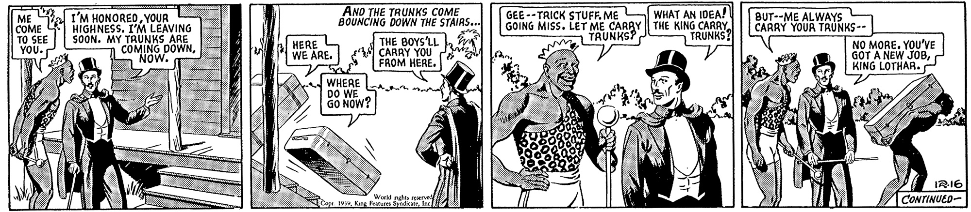 Comic book OCR: ME al I'M HONOREOYOUR HIGHNESS. I'M LEAVING SOON. MY TRUNKS ARE COMING DOWNNOW. ANO THE TRUNKS COME BOUNCING DOWN THE STAIRS... THE BOYS'LL y A CARRY YOu FROM HERE. GEE --TRICK STUFFME WHAT AN IDEA! GOING MISS. LET ME CARBY | THE KING CARRY. TRUNKS? BUT--ME ALWAYS CARRY YOUR TAUNKS-- COME TO SEE YOU. TRUNKS? HERE L WE ARE. NO MORE. YOU'VE GOT A NEW JOBKING LOTHAR. WHERE DO WE GO NOW? IRI6 Workf nuth teepel CONTINUED- Cope 19Ine ME al I'M HONOREOYOUR HIGHNESS. I'M LEAVING SOON. MY TRUNKS ARE COMING DOWNNOW. ANO THE TRUNKS COME BOUNCING DOWN THE STAIRS... THE BOYS'LL y A CARRY YOu FROM HERE. GEE --TRICK STUFFME WHAT AN IDEA! GOING MISS. LET ME CARBY | THE KING CARRY. TRUNKS? BUT--ME ALWAYS CARRY YOUR TAUNKS-- COME TO SEE YOU. TRUNKS? HERE L WE ARE. NO MORE. YOU'VE GOT A NEW JOBKING LOTHAR. WHERE DO WE GO NOW? IRI6 Workf nuth teepel CONTINUED- Cope 19Kng Features Syndicate