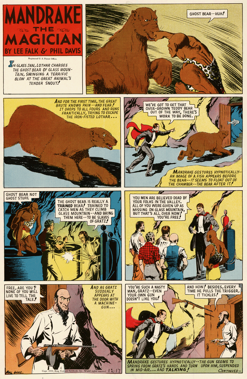 Comics OCR: MANDRAKE GHOST BEAR-- HUH! s THE MAGICIAN BY LEE FALK& PHIL DAVIS Regid S Panet Oce IN GLASS INNLOTHAR CHARGES THE GHOST BEAR OF GLASS MOUN- TAINSWINGING A TERRIFIC BLOW AT THE GREAT ANIMAL'S TENDER SNOUT! AND FOR THE FIRST TIMETHE GREAT BRUTE KNOWS PAIN --AND FEAR! IT DROPS TO ALL FOURS AND RUNS FRANTICALLYTRYING TO ESCAPE THE IRON-FISTED LOTHAR... WE'VE GOT TO GET THAT OVER-GROWN TEDDY BEAR OUT OF THE WAYTHERE'S WORK TO BE DONE. MANDRAKE GESTURES HYPNOTICALLY-- AN IMAGE OF A FISH APPEARS BEFORE THE BEAR--IT SEEMS TO FLOAT OUT OF THE CHAMBER--THE BEAR AFTER IT! GHOST BEAR NOT GHOST STUF THE GHOST BEAR IS REALLY A TRAINED BEAR! TRAINED TO CATCH MEN AS THEY CLIMB GLASS MOUNTAIN--AND BRING S THEM HERE--TO BE SLAVES OF GRATZ! YOU MEN ARE BELIEVED DEAD BY YOUR FOLKS IN THE VALLEY. ALL OF YOU WERE GIVEN UP AS MISSING ON GLASS MOUNTAINBUT THAT'S ALL OVER NOW! YOU'RE FREE! FREEARE YOu ? NONE OF YOU WILL LIVE TO TELL THE TALE! AND AS GRATZ SUDDENLY APPEARS AT THE DOOR WITH A MACHINE- GUN... YOU'RE SUCH A NASTY MANGRATZ--EVEN YOUR OWN GUN DOESN'T LIKE YOU! AND HOW! BESIDESEVERY TIME HE PULLS THE TRIGGERIT TICKLES! MANDRAKE GESTURES HYPNOTICALLY-THE GUN SEEMS TO SPRING FROM GRATZ'S HANDS. AND TURN UPON HIMSUSPENDED IN MID-AIR... AND TALKING! Cope. 1939lae Wld ndt oaid I-17 13-17 CONTINUED- MANDRAKE GHOST BEAR-- HUH! s THE MAGICIAN BY LEE FALK& PHIL DAVIS Regid S Panet Oce IN GLASS INNLOTHAR CHARGES THE GHOST BEAR OF GLASS MOUN- TAINSWINGING A TERRIFIC BLOW AT THE GREAT ANIMAL'S TENDER SNOUT! AND FOR THE FIRST TIMETHE GREAT BRUTE KNOWS PAIN --AND FEAR! IT DROPS TO ALL FOURS AND RUNS FRANTICALLYTRYING TO ESCAPE THE IRON-FISTED LOTHAR... WE'VE GOT TO GET THAT OVER-GROWN TEDDY BEAR OUT OF THE WAYTHERE'S WORK TO BE DONE. MANDRAKE GESTURES HYPNOTICALLY-- AN IMAGE OF A FISH APPEARS BEFORE THE BEAR--IT SEEMS TO FLOAT OUT OF THE CHAMBER--THE BEAR AFTER IT! GHOST BEAR NOT GHOST STUF THE GHOST BEAR IS REALLY A TRAINED BEAR! TRAINED TO CATCH MEN AS THEY CLIMB GLASS MOUNTAIN--AND BRING S THEM HERE--TO BE SLAVES OF GRATZ! YOU MEN ARE BELIEVED DEAD BY YOUR FOLKS IN THE VALLEY. ALL OF YOU WERE GIVEN UP AS MISSING ON GLASS MOUNTAINBUT THAT'S ALL OVER NOW! YOU'RE FREE! FREEARE YOu ? NONE OF YOU WILL LIVE TO TELL THE TALE! AND AS GRATZ SUDDENLY APPEARS AT THE DOOR WITH A MACHINE- GUN... YOU'RE SUCH A NASTY MANGRATZ--EVEN YOUR OWN GUN DOESN'T LIKE YOU! AND HOW! BESIDESEVERY TIME HE PULLS THE TRIGGERIT TICKLES! MANDRAKE GESTURES HYPNOTICALLY-THE GUN SEEMS TO SPRING FROM GRATZ'S HANDS. AND TURN UPON HIMSUSPENDED IN MID-AIR... AND TALKING! Cope. 1939King Featore Serticatelae Wld ndt oaid I-17 13-17 CONTINUED-