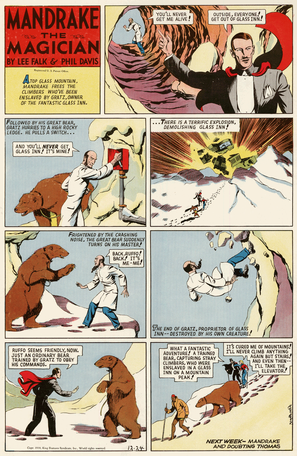 Publication OCR: MANDRAKE MAGICIAN YOU'LL NEVER GET ME ALIVE! OUTSIDEEVERYONE!. GET OUT OF GLASS INN! 20 THE BY LEE FALK-& PHIL DAVIS Regitered US Patest Oice ATOP GLASS MOUNTAINMANDRAKE FREES THE CLIMBERS WHO?VE BEEN EN SLAVED BY GRATZOWNER OF THE FANTASTIC GLASS INN. FOLLOWED BY HIS GREAT BEARGRATZ HURRIES TO A HIGH ROCKY LEDGE. HE PULLS A SWITCH... ...THERE IS A TERRIFIC EXPLOSIONDEMOLISHING GLASS INN! AND YOU'LL NEVER GETGLASS INN IT'S MINE! FRIGHTENED BY THE CRASHING NOISETHE GREAT BEAR SUDDENLY TURNS ON HIS MASTER! BACK RUFFO! BACK! IT'S ME-ME THE END OF GRATZPROPRIETOR OF GLASS INN-- DESTROYED BY HIS OWN CREATURE! RUFFO SEEMS FRIENDLYNOW. JUST AN ORDINARY BEÁR TRAINED BY GRATZ TO OBEY HIS COMMANDS. WHAT A FANTASTIC ADVENTURE! A TRAINED BEARCAPTURING STRAY CLIMBERSWHO WERE ENSLAVED IN A GLASS INN ON A MOUNTAIN PEAK! IT'S CURED ME OF MOUNTAINS! I'LL NEVER CLIMB ANYTHING V AGAIN BUT STAIRS! AND EVEN THEN-- I'LL TAKE THES ELEVATOR! NEXT WEEK- MANDRAKE AND DOUBTING THOMAS Copr. 199Inc. World rights reserved. 12-24 ?? MANDRAKE MAGICIAN YOU'LL NEVER GET ME ALIVE! OUTSIDEEVERYONE!. GET OUT OF GLASS INN! 20 THE BY LEE FALK-& PHIL DAVIS Regitered US Patest Oice ATOP GLASS MOUNTAINMANDRAKE FREES THE CLIMBERS WHO?VE BEEN EN SLAVED BY GRATZOWNER OF THE FANTASTIC GLASS INN. FOLLOWED BY HIS GREAT BEARGRATZ HURRIES TO A HIGH ROCKY LEDGE. HE PULLS A SWITCH... ...THERE IS A TERRIFIC EXPLOSIONDEMOLISHING GLASS INN! AND YOU'LL NEVER GETGLASS INN IT'S MINE! FRIGHTENED BY THE CRASHING NOISETHE GREAT BEAR SUDDENLY TURNS ON HIS MASTER! BACK RUFFO! BACK! IT'S ME-ME THE END OF GRATZPROPRIETOR OF GLASS INN-- DESTROYED BY HIS OWN CREATURE! RUFFO SEEMS FRIENDLYNOW. JUST AN ORDINARY BEÁR TRAINED BY GRATZ TO OBEY HIS COMMANDS. WHAT A FANTASTIC ADVENTURE! A TRAINED BEARCAPTURING STRAY CLIMBERSWHO WERE ENSLAVED IN A GLASS INN ON A MOUNTAIN PEAK! IT'S CURED ME OF MOUNTAINS! I'LL NEVER CLIMB ANYTHING V AGAIN BUT STAIRS! AND EVEN THEN-- I'LL TAKE THES ELEVATOR! NEXT WEEK- MANDRAKE AND DOUBTING THOMAS Copr. 199King Fatures SyndicateInc. World rights reserved. 12-24 ??