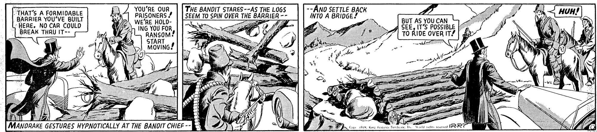 Art OCR: --AND SETTLE B?CK INTO A BRIDGE. YOU'RE QUR PRISONERS! WE'RE HOLD- ING YOU S RANSOM START MOVING! THE BANDIT STARES --AS THE LOGS SEEM TO SPIN OVER THE BARRIER -- HUH! THAT'S A FORMIDABLE BARRIER YOU'VE BUILT HERE. NO CAR COULD BREAK THRU IT-- BUT AS YOU CAN SEEIT'S POSSIBLE TO RIDE OVER IT! MANORAKE GESTURES HYPNOTICALLY AT THE BANOIT CHIEF -- fedxIs. Wa te et R2 --AND SETTLE B?CK INTO A BRIDGE. YOU'RE QUR PRISONERS! WE'RE HOLD- ING YOU S RANSOM START MOVING! THE BANDIT STARES --AS THE LOGS SEEM TO SPIN OVER THE BARRIER -- HUH! THAT'S A FORMIDABLE BARRIER YOU'VE BUILT HERE. NO CAR COULD BREAK THRU IT-- BUT AS YOU CAN SEEIT'S POSSIBLE TO RIDE OVER IT! MANORAKE GESTURES HYPNOTICALLY AT THE BANOIT CHIEF -- fedxIs. Wa te et R2