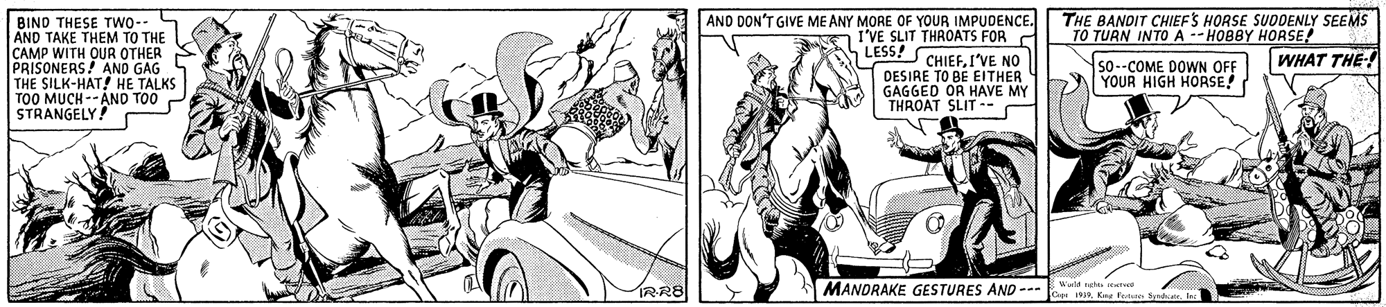 Gesture OCR: AND DON'T GIVE ME ANY MORE OF YOUR IMPUDENCE. | THE BANDIT CHIEFS HORSE SUDDENLY SEEMS TO TURN INTO A -- HOBBY HORSE! BINO THESE TWO-- AND TAKE THEM TO THE CAMP WITH OUR OTHER PRISONERS! AND GAG THE SILK-HAT! HE TALKS TOO MUCH --ÁND TO0 STRANGELY I'VE SLIT THROATS FOR LESS! 7 CHIEFI'VE NO DESIRE TO BE EITHER GAGGED OR HAVE MY THROAT SLIT .- WHAT THE-! so--COME DOWN OFF YOUR HIGH HORSE! IWld tet te RR8 MANDRAKE GESTURES AND --- Copa 1919Ke Fete Snha. tec AND DON'T GIVE ME ANY MORE OF YOUR IMPUDENCE. | THE BANDIT CHIEFS HORSE SUDDENLY SEEMS TO TURN INTO A -- HOBBY HORSE! BINO THESE TWO-- AND TAKE THEM TO THE CAMP WITH OUR OTHER PRISONERS! AND GAG THE SILK-HAT! HE TALKS TOO MUCH --ÁND TO0 STRANGELY I'VE SLIT THROATS FOR LESS! 7 CHIEFI'VE NO DESIRE TO BE EITHER GAGGED OR HAVE MY THROAT SLIT .- WHAT THE-! so--COME DOWN OFF YOUR HIGH HORSE! IWld tet te RR8 MANDRAKE GESTURES AND --- Copa 1919Ke Fete Snha. tec