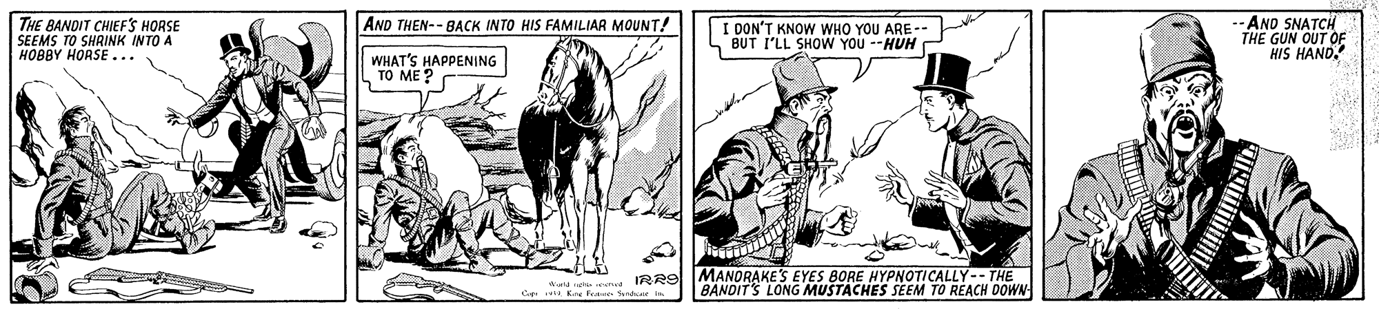 Pack animal OCR: THE BANDIT CHIEFS HORSE SEEMS TO SHRINK INTO A HOBBY HORSE... --AND SNATCH THE GUN OUT OF HIS HAND. AND THEN-- BACK INTO HIS FAMILIAR MOUNT! I DON'T KNOW WHO YOU ARE -- BUT I'LL SHOW YOU --HUH WHAT'S HAPPENING TO ME ? aur neh td IRR9 MANDRAKE'S EYES BORE HYPNOTICALLY-- THE Cep a K. Fete Sendsee i. BANDIT'S LONG MUSTACHES SEEM TO REACH DOWN THE BANDIT CHIEFS HORSE SEEMS TO SHRINK INTO A HOBBY HORSE... --AND SNATCH THE GUN OUT OF HIS HAND. AND THEN-- BACK INTO HIS FAMILIAR MOUNT! I DON'T KNOW WHO YOU ARE -- BUT I'LL SHOW YOU --HUH WHAT'S HAPPENING TO ME ? aur neh td IRR9 MANDRAKE'S EYES BORE HYPNOTICALLY-- THE Cep a K. Fete Sendsee i. BANDIT'S LONG MUSTACHES SEEM TO REACH DOWN