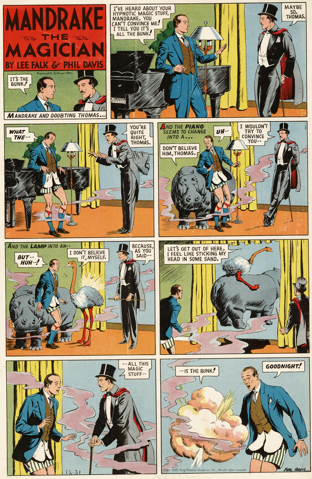 Fictional character OCR: MAYBE SoTHOMAS. MANDRAKE I'VE HEARD ABOUT YOUR HYPNOTIC MAGIC STUFFMANDRANINC CAN'T I TELL YOU IT'S ALL THE BUNK! ME! ea THE MAGICIAN BY LEE FALK & PHIL DAVIS Hagd Pi Oer IT'S THE BUNK! MANDRAKE AND DOUBTING THOMAS... WHAT THE-- YOU'RE QUITE RIGHTTHOMAS. AND THE PIANO SEEMS TO CHANGE INTO A... I WOULDN'T TRY TO CONVINCE YOU-- UH-- DON'T BELIEVE HIMTHOMAS. AND THE LAMP INTO AN-- DON'T BELIEVE ITMYSELF. BECAUSEAS YOU SAID-- LET'S GET OUT OF HERE. I FEEL LIKE STICKING MY HEAD IN SOME SAND. BUT- HUH-! - ALL THIS MAGIC GOODNIGHT! -IS THE BUNK! STUFF-- Cape 1999World ridn d 12:31 MAYBE SoTHOMAS. MANDRAKE I'VE HEARD ABOUT YOUR HYPNOTIC MAGIC STUFFMANDRANINC CAN'T I TELL YOU IT'S ALL THE BUNK! ME! ea THE MAGICIAN BY LEE FALK & PHIL DAVIS Hagd Pi Oer IT'S THE BUNK! MANDRAKE AND DOUBTING THOMAS... WHAT THE-- YOU'RE QUITE RIGHTTHOMAS. AND THE PIANO SEEMS TO CHANGE INTO A... I WOULDN'T TRY TO CONVINCE YOU-- UH-- DON'T BELIEVE HIMTHOMAS. AND THE LAMP INTO AN-- DON'T BELIEVE ITMYSELF. BECAUSEAS YOU SAID-- LET'S GET OUT OF HERE. I FEEL LIKE STICKING MY HEAD IN SOME SAND. BUT- HUH-! - ALL THIS MAGIC GOODNIGHT! -IS THE BUNK! STUFF-- Cape 1999Kay Feee Snicate. nWorld ridn d 12:31