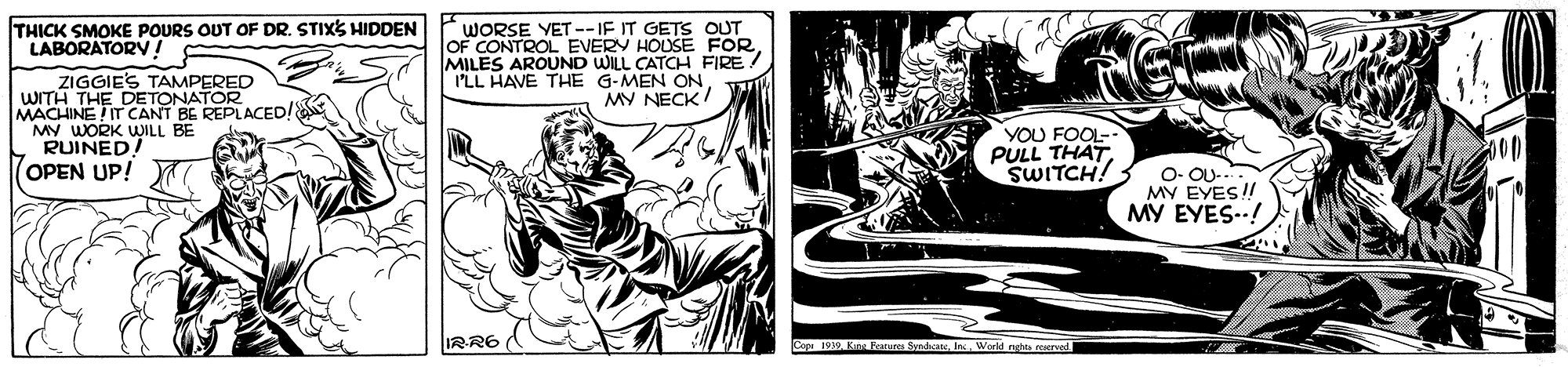Monochrome OCR: WORSE YET --IF IT GETS OUT OF CONTROL EVERY HOUSE FORMILES AROUND WILL CATCH FIRE ! I'LL HAVE THE G-MEN ON MY NECK TH?CK SMOKE POURS OUT OF DR. STIXS HIDDEN LABORATORV! ZIGGIES TAMPERED WITH THE DETONATOR.ED! MACHINE IT CANT BE MY WORK WILL BE L RUINED (OPEN UP! YOU FOOL- PULL THAT. SWITCH! O- OU-.. MY EYES! MY EYES-! IRR6 Capr 1939 Kn Features SndhoanIn. Workd nghta reserved WORSE YET --IF IT GETS OUT OF CONTROL EVERY HOUSE FORMILES AROUND WILL CATCH FIRE ! I'LL HAVE THE G-MEN ON MY NECK TH?CK SMOKE POURS OUT OF DR. STIXS HIDDEN LABORATORV! ZIGGIES TAMPERED WITH THE DETONATOR.ED! MACHINE IT CANT BE MY WORK WILL BE L RUINED (OPEN UP! YOU FOOL- PULL THAT. SWITCH! O- OU-.. MY EYES! MY EYES-! IRR6 Capr 1939 Kn Features SndhoanIn. Workd nghta reserved