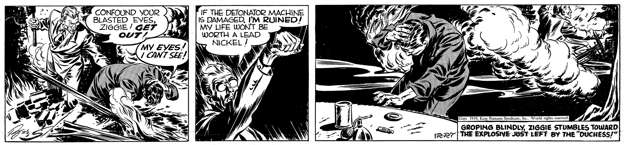 Fictional character OCR: CONFOUND YOUR BLASTED EYESZIGGIE/ GET OUT! IF THE DETONATOR MACHINE IS DAMAGEDI'M RUINED! MY LIFE WON'T BE WORTH A LEAD NICKEL I MY EYES! I CAN'T SEE! Cepe 1WKing Peanun World nighs reserved GROPING BLINDLYZIGGIE STUMBLES TOWARD IBRT THE EXPLOSIVE JUST LEFT BY THE "DUCHESSI" CONFOUND YOUR BLASTED EYESZIGGIE/ GET OUT! IF THE DETONATOR MACHINE IS DAMAGEDI'M RUINED! MY LIFE WON'T BE WORTH A LEAD NICKEL I MY EYES! I CAN'T SEE! Cepe 1WKing Peanun World nighs reserved GROPING BLINDLYZIGGIE STUMBLES TOWARD IBRT THE EXPLOSIVE JUST LEFT BY THE "DUCHESSI"