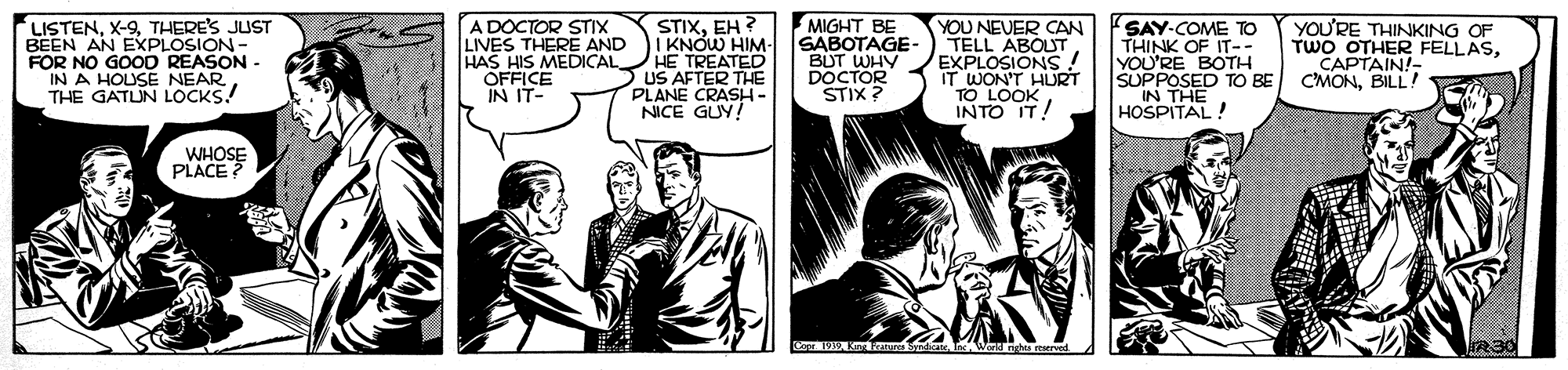 Illustration OCR: LISTENTHERE'S JUST BEEN AN EXPLOSION - FOR NO GOOD REASON IN A HOUSE NEAR THE GATUN LOCKS! A DOCTOR STIX LIVES THERE AND HAS HIS MEDICAL OFFICE IN IT- STIXEH ? I KNOW HIM- HE TREATED US AFTER THE PLANE CRASH - NICE GUY! MIGHT BE SABOTAGE- BUT WHY DOCTOR STIX ? YOU NEVER CAN TELL ABOUT EXPLOSIONS IT WON'T HURT TO LOOK INTO IT! SAY-COME TO THINK OF IT-- YOU'RE BOTH SUPPOSED TO BE IN THE HOSPITAL! YOU'RE THINKING OF TWO OTHER FELLASCAPTAIN!- CMONBILL! WHOSE PLACE Ca SndicatInc Wend ngh mervod R30 LISTENTHERE'S JUST BEEN AN EXPLOSION - FOR NO GOOD REASON IN A HOUSE NEAR THE GATUN LOCKS! A DOCTOR STIX LIVES THERE AND HAS HIS MEDICAL OFFICE IN IT- STIXEH ? I KNOW HIM- HE TREATED US AFTER THE PLANE CRASH - NICE GUY! MIGHT BE SABOTAGE- BUT WHY DOCTOR STIX ? YOU NEVER CAN TELL ABOUT EXPLOSIONS IT WON'T HURT TO LOOK INTO IT! SAY-COME TO THINK OF IT-- YOU'RE BOTH SUPPOSED TO BE IN THE HOSPITAL! YOU'RE THINKING OF TWO OTHER FELLASCAPTAIN!- CMONBILL! WHOSE PLACE Ca SndicatInc Wend ngh mervod R30