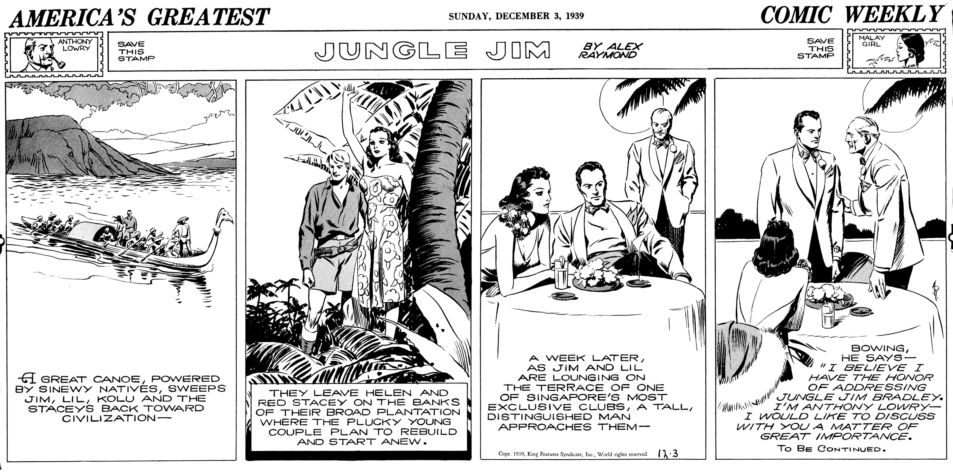 Comic book OCR: AMERICA'S GREATEST COMIC WEEKLY SUNDAY1939 ANTHONY LOWRY SAVE THIS STAMP JUNGLE JIM BY ALEX RAYMOND SAVE THIS STAMP MALAY GIRL JU A GREAT CANOEPOWERED BY SINEWY NATIVÉSSWEEPS JIMKOLU AND THE STACEY S BACK T OWARD CIVILIZATION- THEY LEAVE HELEN AND RED STACEY ON THE BANKS OF THEIR BROAD PLANTATION WHERE THE PLUCKY YOUNG COUPLE PLAN TO REBUILD AND START ANEW. A WEEK LATERAS JIM AND LIL ARE LOUNGING ON THE TERRACE OF ONE OF SINGAPORE'S MOST EXCLUSIVE CLUBSDISTINGUISHED MAN APPROACHES THEM- BOWINGHE SAYS- "I BELIEVE I HAVE THE HONOR OF ADDRESSING JUNGLE JIM BRADLEY. I'M ANTHONY LOWRY- I WOULDO LIKE TO DISCUSS WITH YOU A MATTER OF GREAT IMPORTANCE. To BE CONTINUED. Copr. 1910Warld nights rexrvel 11:3 AMERICA'S GREATEST COMIC WEEKLY SUNDAYDECEMBER 31939 ANTHONY LOWRY SAVE THIS STAMP JUNGLE JIM BY ALEX RAYMOND SAVE THIS STAMP MALAY GIRL JU A GREAT CANOEPOWERED BY SINEWY NATIVÉSSWEEPS JIMKOLU AND THE STACEY S BACK T OWARD CIVILIZATION- THEY LEAVE HELEN AND RED STACEY ON THE BANKS OF THEIR BROAD PLANTATION WHERE THE PLUCKY YOUNG COUPLE PLAN TO REBUILD AND START ANEW. A WEEK LATERAS JIM AND LIL ARE LOUNGING ON THE TERRACE OF ONE OF SINGAPORE'S MOST EXCLUSIVE CLUBSA TALLDISTINGUISHED MAN APPROACHES THEM- BOWINGHE SAYS- "I BELIEVE I HAVE THE HONOR OF ADDRESSING JUNGLE JIM BRADLEY. I'M ANTHONY LOWRY- I WOULDO LIKE TO DISCUSS WITH YOU A MATTER OF GREAT IMPORTANCE. To BE CONTINUED. Copr. 1910King Feature SyadicatrWarld nights rexrvel 11:3