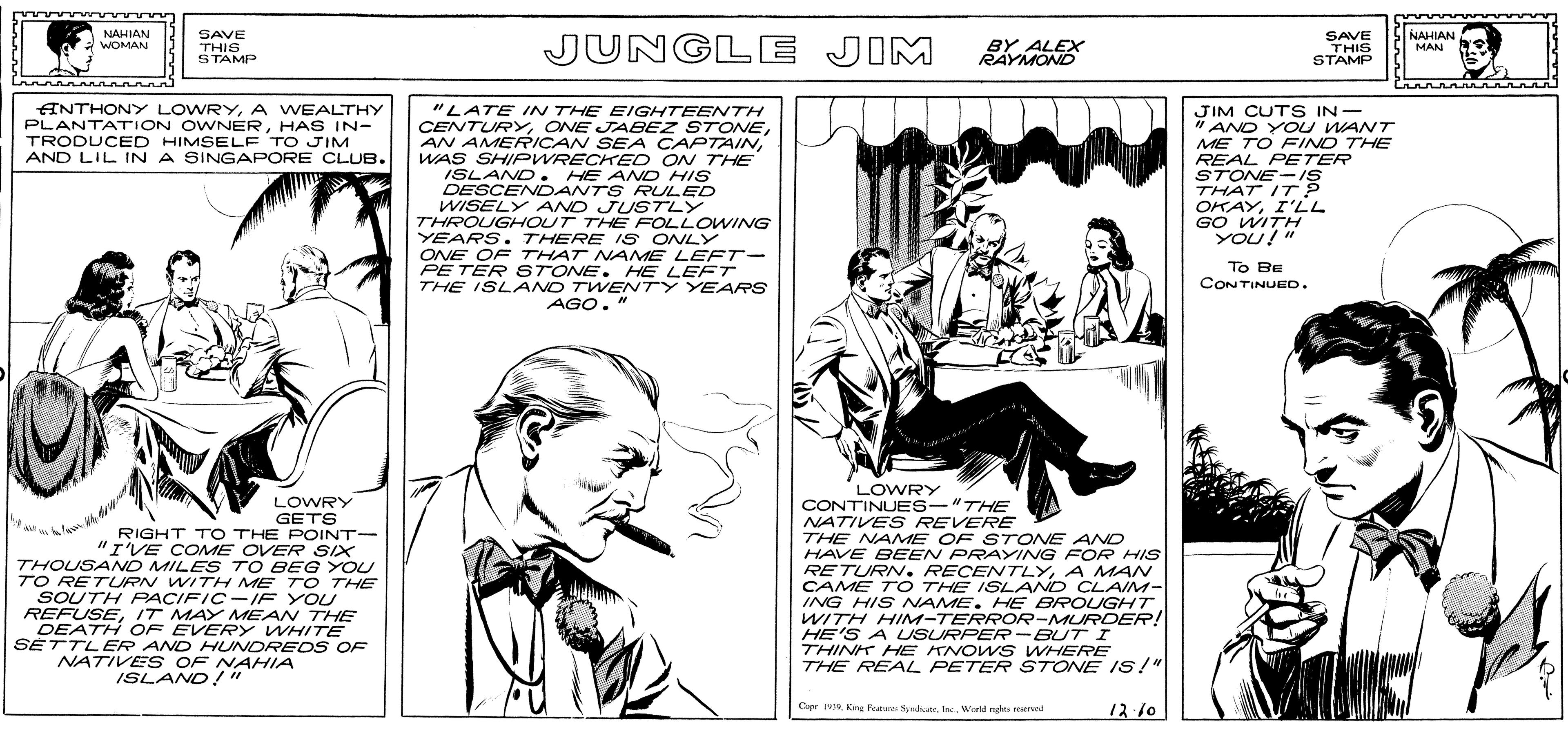 Comic book OCR: NAHIAN NAHIAN SAVE THIS STAMP JUNGLE JIM BY ALEX RAYMOND SAVE THIS STAMP WOMAN MAN ANTHONY LOWRYA WEALTHY PLANTATION OWNERHAS IN- TRODUCED HIMSELF TO JIM AND LIL IN A SINGAPORE CLUB. "LATE IN THE EIGHTEENTH CENTURY ONE JABEZ STONEWAS SHIPWRECKED ON THE ISLAND . HE AND HIS DESCENDANTS RULED WISELY AND JUSTLY THROUGHOUT THE FOLLOWING YEARS. THERE S ONLY ONE OF THAT NAME LEFT- PE TER STONE . HE LE FT THE ISLAND TWENTY YEARS AGO. JIM CUTS IN- " AND YOU WANT ME TO FIND THE REAL PETER STONE-IS THAT IT OKAYI'LL GO WITH YOU!" To BE CONTINUED. LOWRY LOWRY GETS RIGHT TO THE POINT- "I'VE COME OVER SIX THOUSAND MILES TO BEG YOU TO RETURN WITH ME T O THE SOUTH FPACIFIC-IF YOU REFUSEIT MAY MEAN THE DEATH OF EVERY WHITE SETTLER AND HUNDRED S OF CONTINUES-"THE NATIVES REVERE THE NAME OF STONE AND HAVE BEEN PRAYING FOR HIS RETURN. RECENTLYA MAN CAME TO THE ISLAND CLAIM- ING HIS NAME. HE BROUGHT WITH HIM-TERROR-MURDER! HE'S A USURPER-BUT I THINK HE KNOW S WHERE THE REAL PETER STONE IS!" NATIVE S OF NAHIA ISLAND!" Copr Kng Fatere SpadicateWarkd nght rerved 12 10 NAHIAN NAHIAN SAVE THIS STAMP JUNGLE JIM BY ALEX RAYMOND SAVE THIS STAMP WOMAN MAN ANTHONY LOWRYA WEALTHY PLANTATION OWNERHAS IN- TRODUCED HIMSELF TO JIM AND LIL IN A SINGAPORE CLUB. "LATE IN THE EIGHTEENTH CENTURY ONE JABEZ STONEAN AMERICAN SEA CAPTAINWAS SHIPWRECKED ON THE ISLAND . HE AND HIS DESCENDANTS RULED WISELY AND JUSTLY THROUGHOUT THE FOLLOWING YEARS. THERE S ONLY ONE OF THAT NAME LEFT- PE TER STONE . HE LE FT THE ISLAND TWENTY YEARS AGO. JIM CUTS IN- " AND YOU WANT ME TO FIND THE REAL PETER STONE-IS THAT IT OKAYI'LL GO WITH YOU!" To BE CONTINUED. LOWRY LOWRY GETS RIGHT TO THE POINT- "I'VE COME OVER SIX THOUSAND MILES TO BEG YOU TO RETURN WITH ME T O THE SOUTH FPACIFIC-IF YOU REFUSEIT MAY MEAN THE DEATH OF EVERY WHITE SETTLER AND HUNDRED S OF CONTINUES-"THE NATIVES REVERE THE NAME OF STONE AND HAVE BEEN PRAYING FOR HIS RETURN. RECENTLYA MAN CAME TO THE ISLAND CLAIM- ING HIS NAME. HE BROUGHT WITH HIM-TERROR-MURDER! HE'S A USURPER-BUT I THINK HE KNOW S WHERE THE REAL PETER STONE IS!" NATIVE S OF NAHIA ISLAND!" Copr Kng Fatere SpadicateWarkd nght rerved 12 10