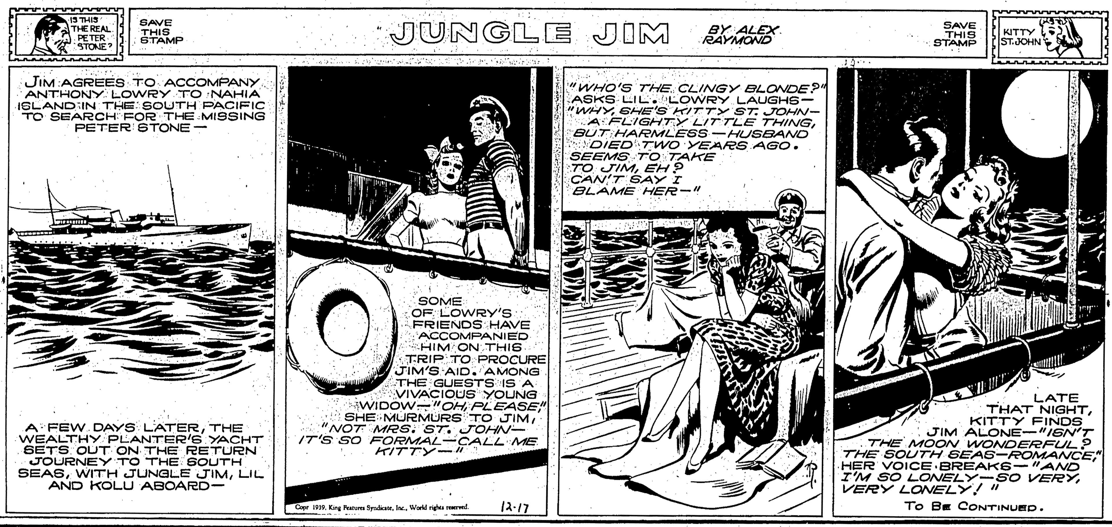 Art OCR: IT'S SO FORN CALL ME 15 THIS THE REAL PETER STONE SAVE THIS STAMP JUNGLE JIM SAVE KITTY RAYMOND STAMP THIS ST.JOHN JIM:AGREES TO ACCOMPANY ANTHONY LOWRY TO NAHIA ISLAND IN THE SOUTH PACIFIC TO SEARCH FOR THE MISSING PETER ETONE- "WHO'S THE. CLINGY BLONDE? ASKS LIL.LOWRY. LAUGHS- "WHYSHE'S KITTY ST. JOHN- A FLIGHTY LITTLE THINGBUT HARMLESS - HUSBANO DIEDTWOYEARS AGO. SEEMS TO TAKE TO JIMEH? CAN'T SAY I BLAME HER-" SOME OF LOWRY'S FRIENDS HAVE ACCOMPANIED HIM ON THIS TRIP TO PROCURE JIM'S AID. AMONG THE GUESTS IS A VIVACIOUS YOUNG iWIDOW "OH PLEASE" SHE MURMURS TO JIM"NOT MRS. ST. JOHN- IT'S SO FORMAL -CALL ME A FEW. DAYS LATERTHE WEALTHY PLANTER'S YACHT SETS OUT ON THE RETURN JOURNEY TO THE SOUTH SEASLIL AND KOLU ABOARD- LATE THAT NIGHTKITTY FINDS JIM ALONE-"IGNT THE MOON WONDERFUL? THE SOLTH SEA6-ROMANCE" HER VOICE BREAKS-"AND I'M SO LONELY- SO VERYKITTY-" VERY LONELY! " Cope 1. King Paru SyndiaeWarld rights rerved. ??-?? To BE CONTINUED. IT'S SO FORN CALL ME 15 THIS THE REAL PETER STONE SAVE THIS STAMP JUNGLE JIM SAVE KITTY RAYMOND STAMP THIS ST.JOHN JIM:AGREES TO ACCOMPANY ANTHONY LOWRY TO NAHIA ISLAND IN THE SOUTH PACIFIC TO SEARCH FOR THE MISSING PETER ETONE- "WHO'S THE. CLINGY BLONDE? ASKS LIL.LOWRY. LAUGHS- "WHYSHE'S KITTY ST. JOHN- A FLIGHTY LITTLE THINGBUT HARMLESS - HUSBANO DIEDTWOYEARS AGO. SEEMS TO TAKE TO JIMEH? CAN'T SAY I BLAME HER-" SOME OF LOWRY'S FRIENDS HAVE ACCOMPANIED HIM ON THIS TRIP TO PROCURE JIM'S AID. AMONG THE GUESTS IS A VIVACIOUS YOUNG iWIDOW "OH PLEASE" SHE MURMURS TO JIM"NOT MRS. ST. JOHN- IT'S SO FORMAL -CALL ME A FEW. DAYS LATERTHE WEALTHY PLANTER'S YACHT SETS OUT ON THE RETURN JOURNEY TO THE SOUTH SEASWITH JUNGLE JIMLIL AND KOLU ABOARD- LATE THAT NIGHTKITTY FINDS JIM ALONE-"IGNT THE MOON WONDERFUL? THE SOLTH SEA6-ROMANCE" HER VOICE BREAKS-"AND I'M SO LONELY- SO VERYKITTY-" VERY LONELY! " Cope 1. King Paru SyndiaeWarld rights rerved. ??-?? To BE CONTINUED.