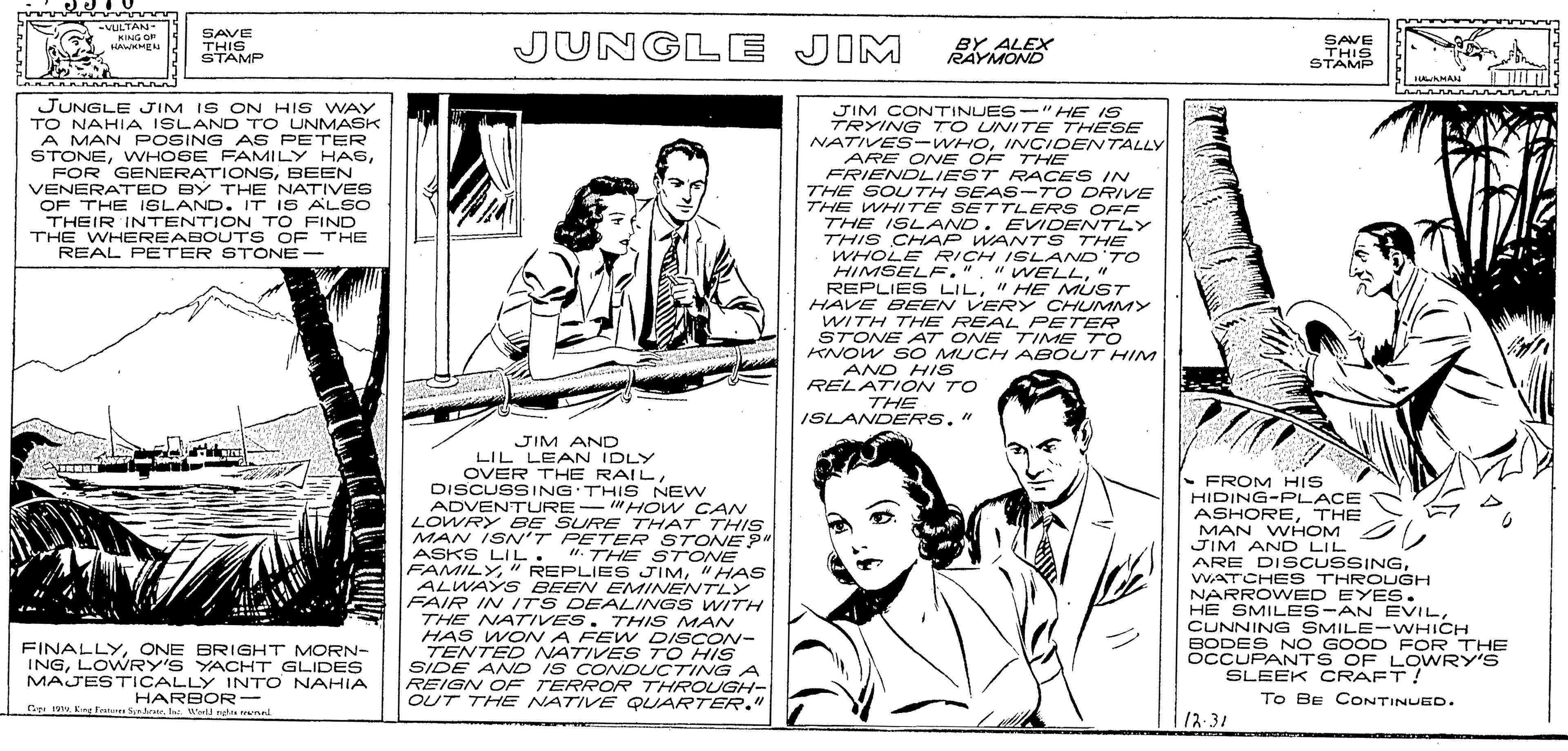 Paper OCR: -UULTAN. KING O i EN SAVE THIS STAMP JUNGL E JIM BY ALEX RAYMOND SAVE THIS STÁMP JUNGLE JIM IS ON HIS WAY TO NAHIA ISLAND TO UNMASK A MAN POSING AS PETER STONEBEEN VENERATED BY THE NATIVES OF THE ISLAND. IT IS ALSO THEIR INTENTION TO FIND THE WHEREABOUTS OF THE REAL PETER STONE- JIM CONTINUES-" HE IS TRYING TO UNITE THESE NATIVES -WHOINCIDENTALLY ARE ONE OF THE FRIENDLIEST RACES IN THE SOUTH SEAS-TO DRIVE THE WHITE SETTLERS OFF THE ISLAND. EVIDENTLY THIS CHAP WANT S THE WHOLE RICH ISLAND'TO HIMSELF.". "WELL" REPLIES LIL" HE MUST HAVE BEEN VERY CHUMMY WITH THE REAL PETER STONE AT ONE TIME TO KNOW S O MUCH ABOUT HIM AND HIS RELATION TO THE ISLANDERS." JIM AND LIL LEAN IDLY OVER THE RAILDISCUSSING THIS NEW ADVENTURE- "HOW CAN LOWRY BE SURE THAT THIS MAN ISN'T PETER STONE?" ASKS LIL. FAMILY" HAS ALWAY S BEEN EMINENVTLY FAIR IN ITS DEALINGS WITH THE NA7TIVES. THIS MANV HAS WON A FE TENTED NATIAY DISCON- SIDE AND IS CONOUCTING A REIGN OF TERROR THROUGH- OUT THE NATIVE QUARTER." - FROM HIS HIDING-PLACE ASHORETHE MAN WHOM JIM AND LIL ARE DISCUSSINGWATCHES THROUGH NARROWED EYES. HE SMILES-AN EVILCUNNING SMILE-WHICH BODES NO GOOD POR THE OCCUPANTS OF LOWRY'S SLEEK CRAFT! ". THE STONE FINALLYONE BRIGHT MORN- INGLOWRY'S YACHHT GLIDES MAJESTICALLY INTO NAHIA HARBOR- C Kng Fruae Srerla w reae remn NATIVE S TO HIS To Be CONTINUED. 1 12.31 -UULTAN. KING O i EN SAVE THIS STAMP JUNGL E JIM BY ALEX RAYMOND SAVE THIS STÁMP JUNGLE JIM IS ON HIS WAY TO NAHIA ISLAND TO UNMASK A MAN POSING AS PETER STONEWVHOSE FAMILY HASFOR GENERATIONSBEEN VENERATED BY THE NATIVES OF THE ISLAND. IT IS ALSO THEIR INTENTION TO FIND THE WHEREABOUTS OF THE REAL PETER STONE- JIM CONTINUES-" HE IS TRYING TO UNITE THESE NATIVES -WHOINCIDENTALLY ARE ONE OF THE FRIENDLIEST RACES IN THE SOUTH SEAS-TO DRIVE THE WHITE SETTLERS OFF THE ISLAND. EVIDENTLY THIS CHAP WANT S THE WHOLE RICH ISLAND'TO HIMSELF.". "WELL" REPLIES LIL" HE MUST HAVE BEEN VERY CHUMMY WITH THE REAL PETER STONE AT ONE TIME TO KNOW S O MUCH ABOUT HIM AND HIS RELATION TO THE ISLANDERS." JIM AND LIL LEAN IDLY OVER THE RAILDISCUSSING THIS NEW ADVENTURE- "HOW CAN LOWRY BE SURE THAT THIS MAN ISN'T PETER STONE?" ASKS LIL. FAMILY" REPLIE S JIM" HAS ALWAY S BEEN EMINENVTLY FAIR IN ITS DEALINGS WITH THE NA7TIVES. THIS MANV HAS WON A FE TENTED NATIAY DISCON- SIDE AND IS CONOUCTING A REIGN OF TERROR THROUGH- OUT THE NATIVE QUARTER." - FROM HIS HIDING-PLACE ASHORETHE MAN WHOM JIM AND LIL ARE DISCUSSINGWATCHES THROUGH NARROWED EYES. HE SMILES-AN EVILCUNNING SMILE-WHICH BODES NO GOOD POR THE OCCUPANTS OF LOWRY'S SLEEK CRAFT! ". THE STONE FINALLYONE BRIGHT MORN- INGLOWRY'S YACHHT GLIDES MAJESTICALLY INTO NAHIA HARBOR- C Kng Fruae Srerla w reae remn NATIVE S TO HIS To Be CONTINUED. 1 12.31