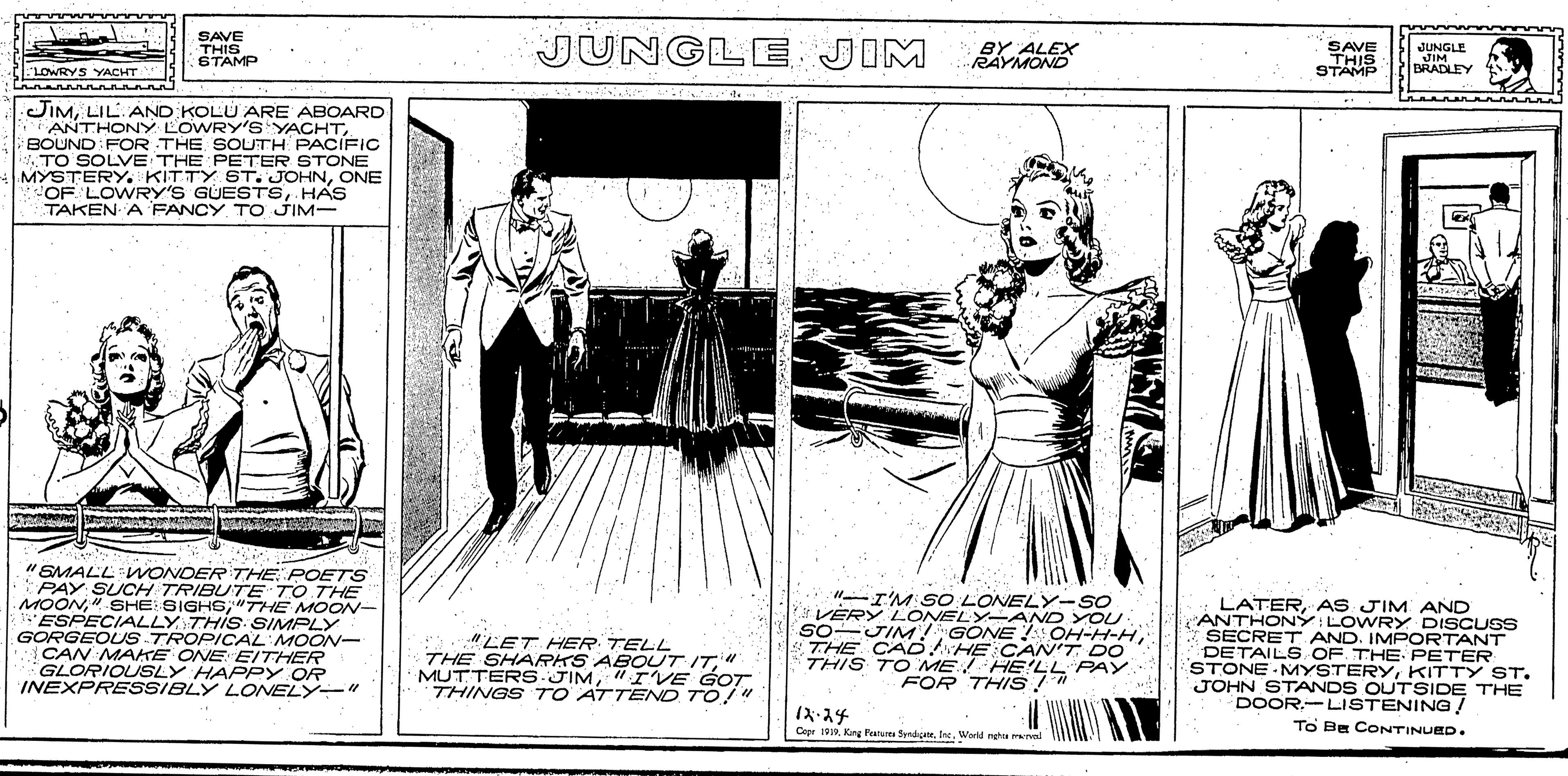 Drawing OCR: SAVE THIS STAMP JUNGLE JIM BY ALEX RAYMOND SAVE THIS STAMP JUNGLE JIM BRADLEY LOWRYS YACHT JIMLIL. AND KOLU ARE ABOARD ANTHONY LOWRY'S YACHTBOUND FOR THE SOUTH PACIFIC ATO SOLVE THE PETER STONE MYSTERY. KITTY ST. JOHNONE OF. LOWRY'S GUESTSHAS TAKEN A FANCY TO JIM- "SMALL WONDER THE POETS PAY SUCH TRIBU7E TO THE MOON"THE MOON- ESPECIALLY THIS SIMPLY GORGEOUS TROPICAL'MOON- CAN MAKE ONE EITHER GLORIOUSLY HAPPY OR INEXPRESSIBLY LONELY" "LET HER TELL THE SHARKS ABOUT IT" MUTTERS JIM" IVE GOT THINGS 7TO ATTEND TO!" "-I'M SO LONELY-SO VERY LONELY-AND YOU so-JIM! GÖNE ! OH-H-HTHE CAD HE C AN'T DO THIS TO ME! HE'LL PAY. FOR THIS/" LATERAS JIM AND ANTHONY: LOWRY DISCUSS SECRET AND. IMPORTANT DETAILS OF. THE PETER STONE MYSTERYKITTY ST. JOHN STANDS OUTSIDE THE DOOR.-LISTENING! A-?4 TO BE CONTINUED. Copr 199Werd nehte Tval SAVE THIS STAMP JUNGLE JIM BY ALEX RAYMOND SAVE THIS STAMP JUNGLE JIM BRADLEY LOWRYS YACHT JIMLIL. AND KOLU ARE ABOARD ANTHONY LOWRY'S YACHTBOUND FOR THE SOUTH PACIFIC ATO SOLVE THE PETER STONE MYSTERY. KITTY ST. JOHNONE OF. LOWRY'S GUESTSHAS TAKEN A FANCY TO JIM- "SMALL WONDER THE POETS PAY SUCH TRIBU7E TO THE MOON"-SHE SIGHE"THE MOON- ESPECIALLY THIS SIMPLY GORGEOUS TROPICAL'MOON- CAN MAKE ONE EITHER GLORIOUSLY HAPPY OR INEXPRESSIBLY LONELY" "LET HER TELL THE SHARKS ABOUT IT" MUTTERS JIM" IVE GOT THINGS 7TO ATTEND TO!" "-I'M SO LONELY-SO VERY LONELY-AND YOU so-JIM! GÖNE ! OH-H-HTHE CAD HE C AN'T DO THIS TO ME! HE'LL PAY. FOR THIS/" LATERAS JIM AND ANTHONY: LOWRY DISCUSS SECRET AND. IMPORTANT DETAILS OF. THE PETER STONE MYSTERYKITTY ST. JOHN STANDS OUTSIDE THE DOOR.-LISTENING! A- ? 4 TO BE CONTINUED. Copr 199Kung Pearure ndieWerd nehte Tval