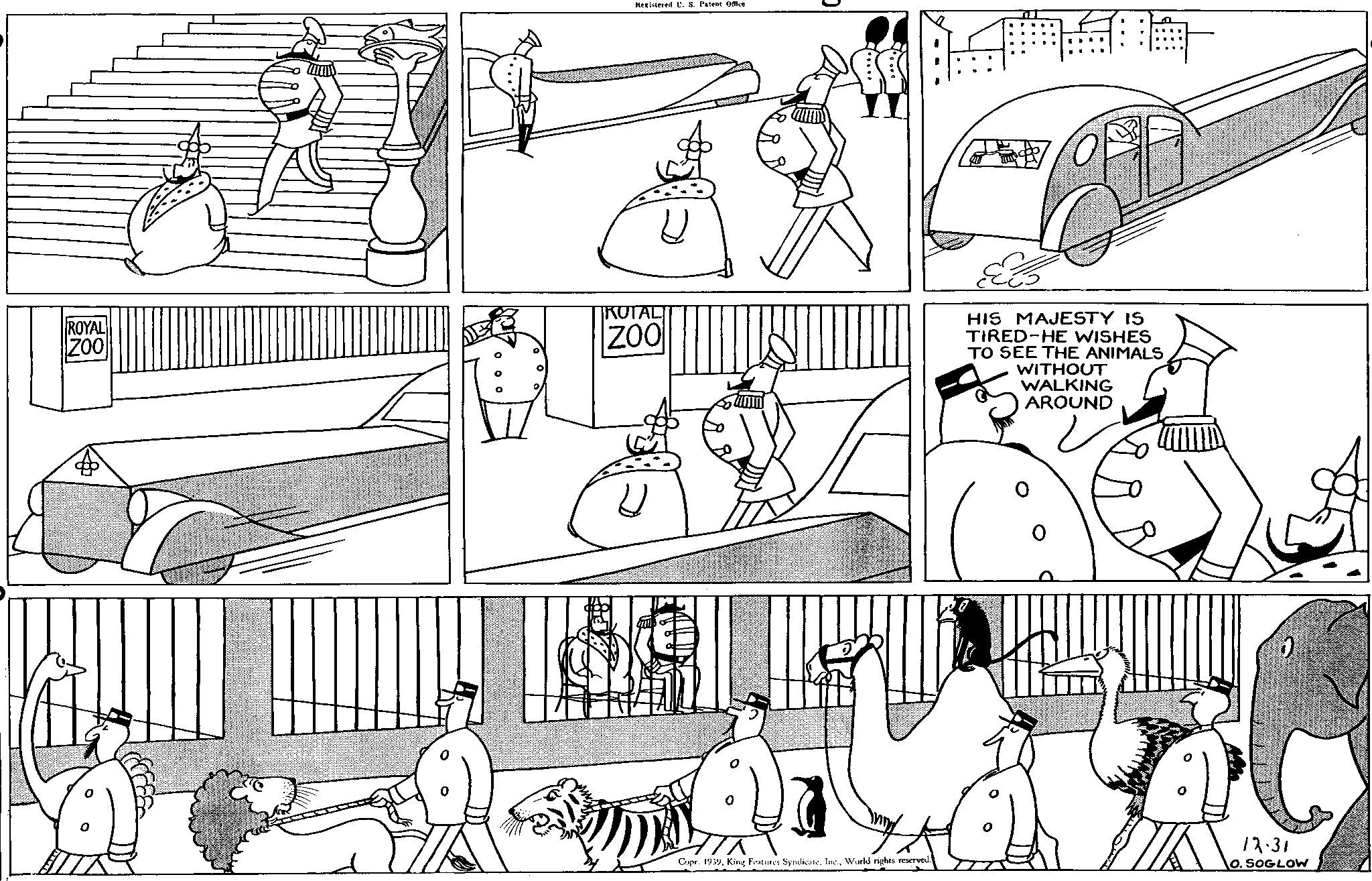 Rectangle OCR: ROYAL ZOO Registered U. S. Patent Office 01 ROTAL ZOO ELS HIS MAJESTY IS TIRED HE WISHES TO SEE THE ANIMALS WITHOUT WALKING AROUND Copr. 1939World rights reserved. 12.31 O. SOGLOW ROYAL ZOO Registered U. S. Patent Office 01 ROTAL ZOO ELS HIS MAJESTY IS TIRED HE WISHES TO SEE THE ANIMALS WITHOUT WALKING AROUND Copr . 1939King Features SyndicateWorld rights reserved . 12.31 O. SOGLOW