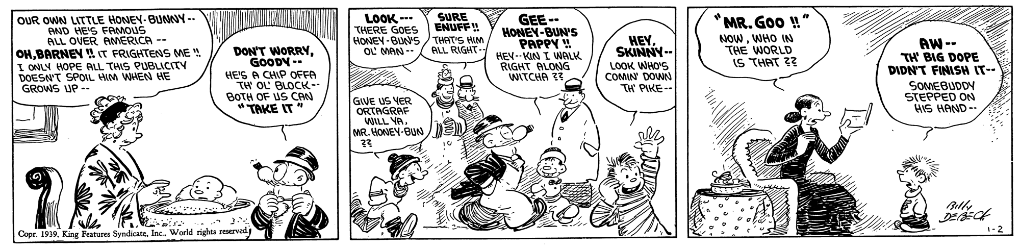 Comic book OCR: OUR OWN LITTLE HONEY-BUNNY-- AND HE'S FAMOUS ALL OVER ANMERICA OHBARNEY IT FRIGHTENS ME I ONLY HOPE ALL THIS PUBLICITY DOESN'T SPOIL HIM WHEN HE GROWS UP -. LOOK --- THERE GOES HONEY-BUNS THAT'S HIM OL MAN -- *MR. Goo !" NOWWHO IN THE WORLD IS THAT ?? SURE ENUFF! GEE-- HONEY-BUN'S PAPPY !! HEV--KIN I WALK RIGHT ALONG WITCHA 33 HEY. SKINNY- LOOK WHO'S COMIN' DOWN TH PIKE-- AW -- TH' BIG DOPE DIDN'T FINISH IT-- DON'T WORRYGOODY -- ALL RIGHT- HE'S A CHIP OFFA TH OL' BLOCK-- BOTH OF US CAN "TAKE IT " SOMEBUDDY STEPPED ON HIS HAND-- GIVE US VER ORTAGRAF WILL YAMR. HONEY-BUN 1-2 Copr. 1939Inc. World rights reserved OUR OWN LITTLE HONEY-BUNNY-- AND HE'S FAMOUS ALL OVER ANMERICA OHBARNEY IT FRIGHTENS ME I ONLY HOPE ALL THIS PUBLICITY DOESN'T SPOIL HIM WHEN HE GROWS UP -. LOOK --- THERE GOES HONEY-BUNS THAT'S HIM OL MAN -- *MR. Goo !" NOWWHO IN THE WORLD IS THAT ?? SURE ENUFF! GEE-- HONEY-BUN'S PAPPY !! HEV--KIN I WALK RIGHT ALONG WITCHA 33 HEY. SKINNY- LOOK WHO'S COMIN' DOWN TH PIKE-- AW -- TH' BIG DOPE DIDN'T FINISH IT-- DON'T WORRYGOODY -- ALL RIGHT- HE'S A CHIP OFFA TH OL' BLOCK-- BOTH OF US CAN "TAKE IT " SOMEBUDDY STEPPED ON HIS HAND-- GIVE US VER ORTAGRAF WILL YAMR. HONEY-BUN 1-2 Copr. 1939King Features SyndicateInc. World rights reserved