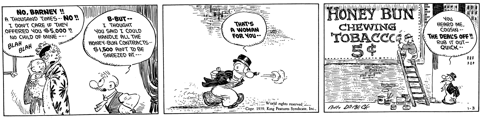Aircraft OCR: NOBARNEY ! A THOUSAND TIMES--NO ! I DON'T CARE IF THEY OFFERED VOu $5000 ! NO CHILD OF MINE --- B-BUT-- I THOUGHT You SAID I COULD HANDLE ALL THE HONEY-BUN CONTRACTS HONEY BUN THAT'S A WOMAN FOR YOU-- You HEARD MECOUSIN - THE DERL'S OFF ! RuB IT OUT- QUICK- CHEWING BLAH BLAH TOBACCCA $1500 AINT TO BE SNEEZED AT-. World nghts reserved Copr. 19391-3 NOBARNEY ! A THOUSAND TIMES--NO ! I DON'T CARE IF THEY OFFERED VOu $5000 ! NO CHILD OF MINE --- B-BUT-- I THOUGHT You SAID I COULD HANDLE ALL THE HONEY-BUN CONTRACTS HONEY BUN THAT'S A WOMAN FOR YOU-- You HEARD MECOUSIN - THE DERL'S OFF ! RuB IT OUT- QUICK- CHEWING BLAH BLAH TOBACCCA $1500 AINT TO BE SNEEZED AT-. World nghts reserved Copr. 1939King Features Syndicate