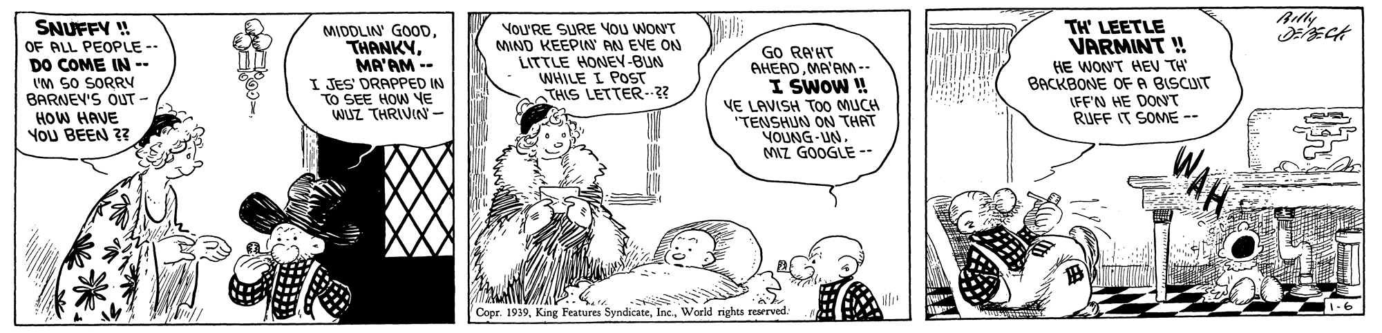 Line OCR: Atly SNUFFY ! OF ALL PEOPLE -- DO COME IN-- I'M SO SORRY BARNEV'S OUT - HOW HAVE YOU BEEN ? YOU'RE SURE You WONT MIND KEEPIN' AN EVE ON LITTLE HONEN-BUN WHILE I POST THIS LETTER--?? TH' LEETLE VARMINT ! MIDDLIN' GOODMA'AM -- I JES' DRAPPED IN TO SEE HOW VE WUZ THRIVIN- GO RAHT AHEADMA'AM-- I SWOW ! VE LAVISH TO0 MUCH "TENSHUN ON THAT YOUNG-UN NAZ GOOGLE -- HE WONT HEV TH BACKBONE OFA BISCUIT IFF'N HE DONT RUFF IT SOME -- Copr. 1939Warld rights reserved. WAH Atly SNUFFY ! OF ALL PEOPLE -- DO COME IN-- I'M SO SORRY BARNEV'S OUT - HOW HAVE YOU BEEN ? YOU'RE SURE You WONT MIND KEEPIN' AN EVE ON LITTLE HONEN-BUN WHILE I POST THIS LETTER--?? TH' LEETLE VARMINT ! MIDDLIN' GOODMA'AM -- I JES' DRAPPED IN TO SEE HOW VE WUZ THRIVIN- GO RAHT AHEADMA'AM-- I SWOW ! VE LAVISH TO0 MUCH "TENSHUN ON THAT YOUNG-UN NAZ GOOGLE -- HE WONT HEV TH BACKBONE OFA BISCUIT IFF'N HE DONT RUFF IT SOME -- Copr. 1939King Features SyndicateWarld rights reserved. WAH