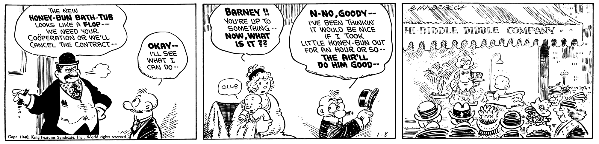 Finger OCR: THE NEW HONEY-BUN BATH-TUB LOOKS LIKE A FLOP-- WE NEED YOUR CoöPERATION OR WE'LL CANCEL THE CONTRACT-- BARNEY ! You'RE UP To SOMETHING -. NowWHAT IS IT ?? N-NOGOODY-- 'VE BEEN THNKIN IT WOULD BE NICE IF I TOOK LITTLE HONEV-BUN OUT FOR AN HOUR OR SO- THE AIR'LL DO HIM GOOD-- HI-DIDDLE DIDDLE COMPANY OKAY-- ('LL SEE WHAT I CAN DO -- GLUB Copr 1940Ins. World nghta reserved.2 THE NEW HONEY-BUN BATH-TUB LOOKS LIKE A FLOP-- WE NEED YOUR CoöPERATION OR WE'LL CANCEL THE CONTRACT-- BARNEY ! You'RE UP To SOMETHING -. NowWHAT IS IT ?? N-NOGOODY-- 'VE BEEN THNKIN IT WOULD BE NICE IF I TOOK LITTLE HONEV-BUN OUT FOR AN HOUR OR SO- THE AIR'LL DO HIM GOOD-- HI-DIDDLE DIDDLE COMPANY OKAY-- ('LL SEE WHAT I CAN DO -- GLUB Copr 1940Kine Fetures SyndicattIns. World nghta reserved.2