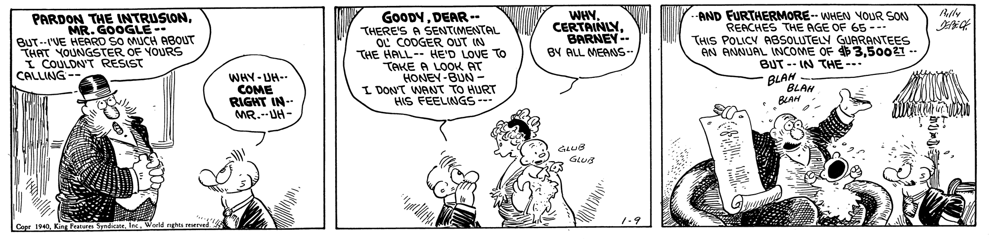 Art OCR: GOODYDEAR -- THERE'S A SENTIMENTAL OL COOGER OUT IN THE HALL-- HE'D LOVE TO TAKE A LOOK AT HONEY-BUN- I DONT WANT TO HURT HIS FEELINGS-- Rlly WHY. CERTAINLYBARNEY-- BY ALL MEANS-- AND FURTHERMORE-- WHEN YOUR SON REACHES THE AGE OF 65 --- THIS POLICY ABSOLUTELY GUARANTEES AN ANNUAL INCOME OF 350021 -- BUT -- IN THE --. BLAH PARDON THE INTRUSIONMR. GOOGLE-- BUT--I'VE HEARD SO MUCH ABOUT THAT YOUNGSTER OF YOURS I COULDN'T RESIST CALLING -- WHY-UH-- COME RIGHT IN-- MR.--UH- BLAH BLAH 1-9 Copr 1940Inc. World nghts reserved. GOODYDEAR -- THERE'S A SENTIMENTAL OL COOGER OUT IN THE HALL-- HE'D LOVE TO TAKE A LOOK AT HONEY-BUN- I DONT WANT TO HURT HIS FEELINGS-- Rlly WHY. CERTAINLYBARNEY-- BY ALL MEANS-- AND FURTHERMORE-- WHEN YOUR SON REACHES THE AGE OF 65 --- THIS POLICY ABSOLUTELY GUARANTEES AN ANNUAL INCOME OF 350021 -- BUT -- IN THE --. BLAH PARDON THE INTRUSIONMR. GOOGLE-- BUT--I'VE HEARD SO MUCH ABOUT THAT YOUNGSTER OF YOURS I COULDN'T RESIST CALLING -- WHY-UH-- COME RIGHT IN-- MR.--UH- BLAH BLAH 1-9 Copr 1940King Festures SyndicateInc. World nghts reserved.