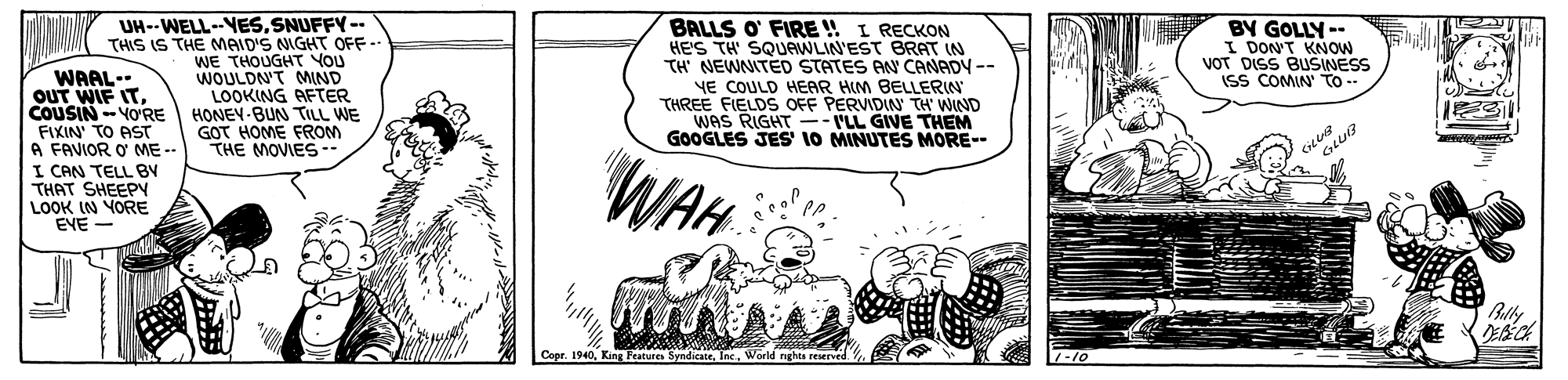 Rectangle OCR: UH--WELL--VESSNUFFY-- THIS IS THE MAID'S NIGHT OFF- WE THOUGHT YOU WOULDN'T MND LOOKING AFTER HONEY-BUN TILL WE GOT HOME FROM THE MOVIES- BALLS O' FIRE !! I RECKON HE'S TH SQUAWLIN'EST BRAT IN TH' NEWNITED STATES AN CANADY-- YE COULD HERR HIM BELLERIN THREE FIELDS OFF PERVIDIN TH' WIND WAS RIGHT --VLL GIVE THEM GOOGLES JES 10 MINUTES MORE-- BY GOLLY -- I DON'T KNOW VOT DISS BUSINESS ISS COMIN To-- WAAL-- OUT WIF ITCOUSIN-YO'RE FIXIN' TO AST FAVIOR O ME -- I CAN TELL BV THAT SHEEPY LOOK IN VORE EVE - WAH Bally Cope. 1940World nghts reserved UH--WELL--VESSNUFFY-- THIS IS THE MAID'S NIGHT OFF- WE THOUGHT YOU WOULDN'T MND LOOKING AFTER HONEY-BUN TILL WE GOT HOME FROM THE MOVIES- BALLS O' FIRE !! I RECKON HE'S TH SQUAWLIN'EST BRAT IN TH' NEWNITED STATES AN CANADY-- YE COULD HERR HIM BELLERIN THREE FIELDS OFF PERVIDIN TH' WIND WAS RIGHT --VLL GIVE THEM GOOGLES JES 10 MINUTES MORE-- BY GOLLY -- I DON'T KNOW VOT DISS BUSINESS ISS COMIN To-- WAAL-- OUT WIF ITCOUSIN-YO'RE FIXIN' TO AST FAVIOR O ME -- I CAN TELL BV THAT SHEEPY LOOK IN VORE EVE - WAH Bally Cope. 1940King Features SyndicateWorld nghts reserved