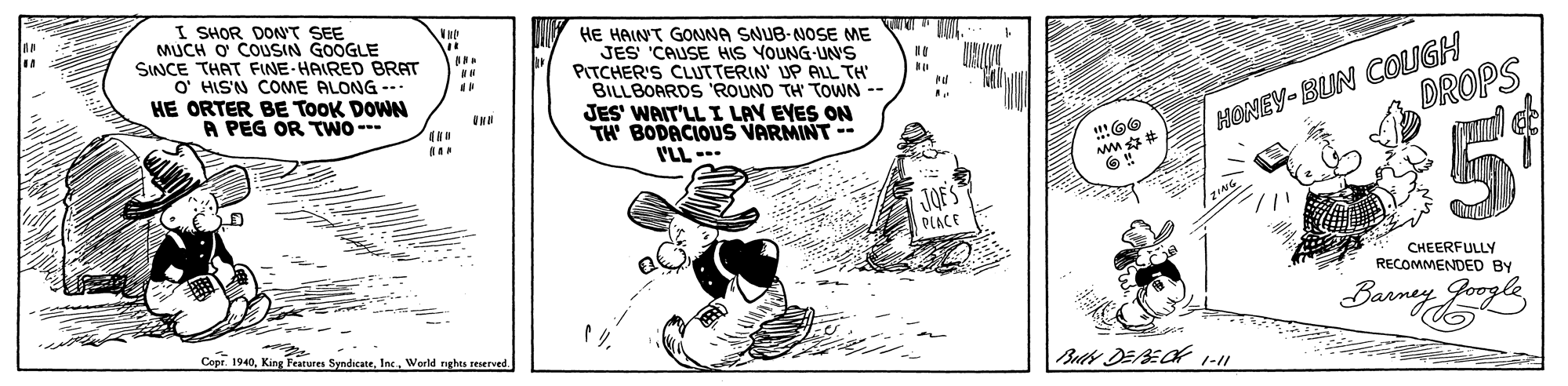 Rectangle OCR: I SHOR DONT SEE MUCH O COUSIN GOOGLE SINCE THAT FINE-HAIRED BRAT O' HIS'N COME ALONG --- HE ORTER BE ToOK DOWN A PEG OR TWO - HE HAINT GONNA SNUB-NOSE ME JES 'CAUSE HIS VOUNG-UNS PITCHER'S CLUTTERIN' UP ALL TH BILLBOARDS ROUND TH TOWN -- JES' WAIT'LL I LAY EVES ON TH BODACIOUS VARMINT-- I'LL --- HONEY-BUN COUGH DROPS JOE PLACE CHEERFULLY RECOMMENDED BY Banney Joogle Copr. 1940World nghes reerved. I SHOR DONT SEE MUCH O COUSIN GOOGLE SINCE THAT FINE-HAIRED BRAT O' HIS'N COME ALONG --- HE ORTER BE ToOK DOWN A PEG OR TWO - HE HAINT GONNA SNUB-NOSE ME JES 'CAUSE HIS VOUNG-UNS PITCHER'S CLUTTERIN' UP ALL TH BILLBOARDS ROUND TH TOWN -- JES' WAIT'LL I LAY EVES ON TH BODACIOUS VARMINT-- I'LL --- HONEY-BUN COUGH DROPS JOE PLACE CHEERFULLY RECOMMENDED BY Banney Joogle Copr. 1940King Peatures SyndicateWorld nghes reerved.
