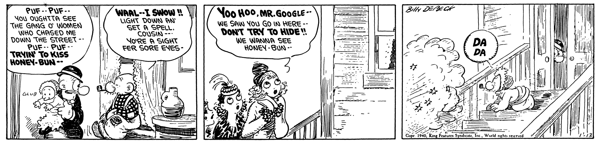 Drawing OCR: Billy DEBECH PUF -- PUF.- You OUGHTTA SEE THE GANG O WOMEN WHO CHASED ME DOWN THE STREET -- PUF.. PUF- TRYIN TO KISS HONEY-BUN -- Yoo Ho0MR.GOOGLE -- WAAL--I SWOW ! LIGHT DOWN AN SET A SPELL. COUSIN - YO'RE A SIGHT FER SORE EYES- WE SAW YOU GO IN HERE -- DON'T TRY TO HIDE ! WE WANNA SEE HONEY-BUN -- DA DA 1940Werld nghts teeved Billy DEBECH PUF -- PUF.- You OUGHTTA SEE THE GANG O WOMEN WHO CHASED ME DOWN THE STREET -- PUF.. PUF- TRYIN TO KISS HONEY-BUN -- Yoo Ho0MR.GOOGLE -- WAAL--I SWOW ! LIGHT DOWN AN SET A SPELL. COUSIN - YO'RE A SIGHT FER SORE EYES- WE SAW YOU GO IN HERE -- DON'T TRY TO HIDE ! WE WANNA SEE HONEY-BUN -- DA DA 1940King Features SyndicateWerld nghts teeved