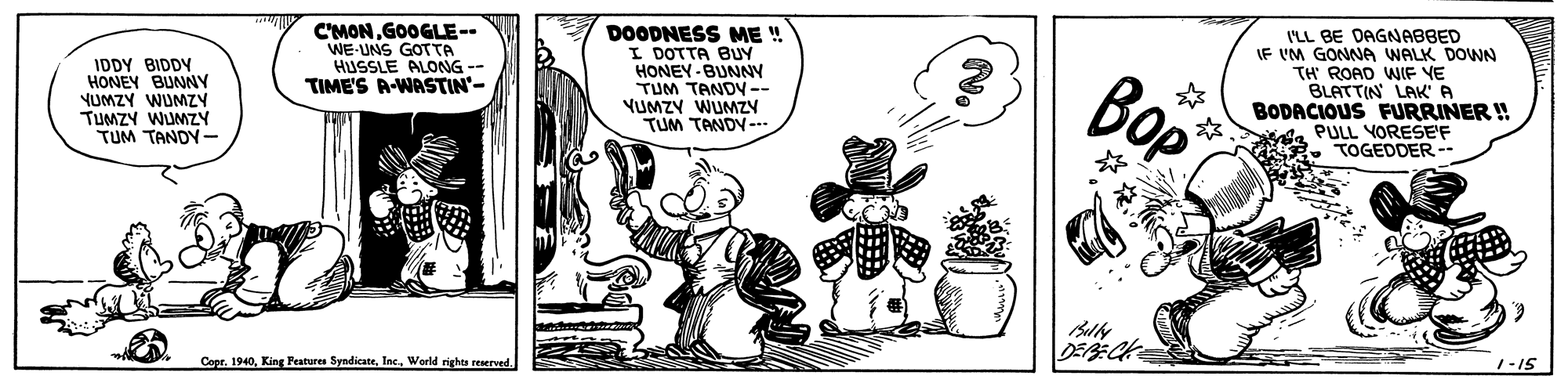 Drawing OCR: IDDY BIDDY HONEY BUNNY YUMZY WUMZY TUMZY WUMZY TUM TANDY- C'MONGOOGLE-- WE-UNS GOTTA HUSSLE ALONG- TIME'S R-WASTIN'- DOODNESS ME ! I DOTTA BUY HONEY -BUNNY TUM TANDY-- YUMZY WUMZY TUM TANDY--.. ??? I'LL BE DAGNABBED IF VM GONNA WALK DOWN TH ROAD WIF YE BLATTIN LAK' A BODACIOUS FURRINER ! PULL VORESEF TOGEDDER- CoprWorld rights reserved. 1-IS IDDY BIDDY HONEY BUNNY YUMZY WUMZY TUMZY WUMZY TUM TANDY- C'MONGOOGLE-- WE-UNS GOTTA HUSSLE ALONG- TIME'S R-WASTIN'- DOODNESS ME ! I DOTTA BUY HONEY -BUNNY TUM TANDY-- YUMZY WUMZY TUM TANDY--.. ??? I'LL BE DAGNABBED IF VM GONNA WALK DOWN TH ROAD WIF YE BLATTIN LAK' A BODACIOUS FURRINER ! PULL VORESEF TOGEDDER- CoprKing Features SyndicateWorld rights reserved. 1-IS