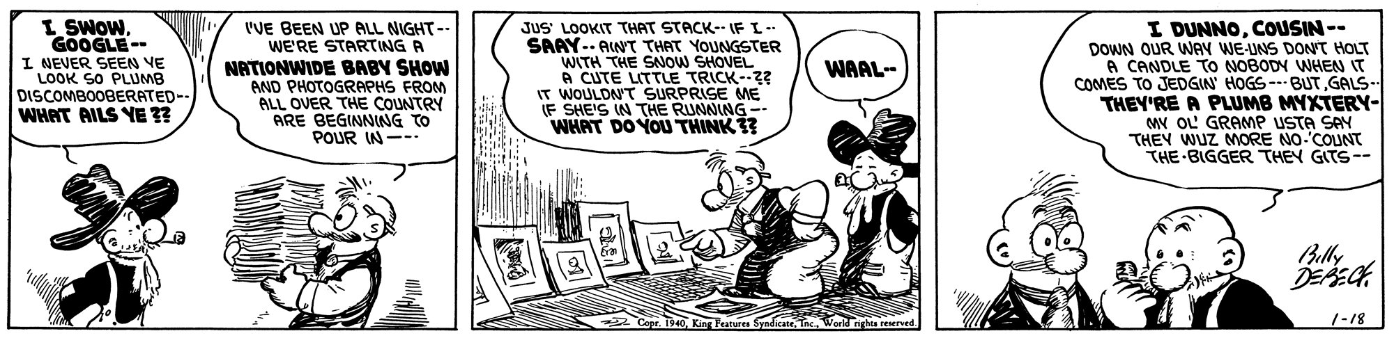 Illustration OCR: I SWOWGOOGLE-- I NEVER SEEN VE LOOK SO PLUMB DISCOMBOOBERATED-- WHAT AILS YE ?? I'VE BEEN UP ALL NIGHT-- WE'RE STARTING A NATIONWIDE BABY SHOW AND PHOTOGRAPHS FROM ALL OVER THE COUNTRY ARE BEGINNING TO POUR IN--- JUS' LOOKIT THAT STACK- IF I-- SAAY-- AWT THAT YOUNGSTER WITH THE SNOW SHOVEL A CUTE LITTLE TRICK-2 IT WOULDN'T SURPRISE ME IF SHE'S IN THE RUMWING - WHAT DO YOU THINK ?? I DUNNOCOUSIN -- DOWN OUR WAY WEUNS DON'T HOLT A CANDLE TO NOBODY WHEN IT COMES TO JEDGIN' HOGS --- BUTGALS- THEY'RE A PLUMB MYXTERY- MY OL GRAMP USTA SAY THEY WUZ MORE NO COUNT THE BIGGER THEY GITS-- WAAL- Billy Copr. 1940Tnc. World nghts reserved. 1-18 I SWOWGOOGLE-- I NEVER SEEN VE LOOK SO PLUMB DISCOMBOOBERATED-- WHAT AILS YE ?? I'VE BEEN UP ALL NIGHT-- WE'RE STARTING A NATIONWIDE BABY SHOW AND PHOTOGRAPHS FROM ALL OVER THE COUNTRY ARE BEGINNING TO POUR IN--- JUS' LOOKIT THAT STACK- IF I-- SAAY-- AWT THAT YOUNGSTER WITH THE SNOW SHOVEL A CUTE LITTLE TRICK-2 IT WOULDN'T SURPRISE ME IF SHE'S IN THE RUMWING - WHAT DO YOU THINK ?? I DUNNOCOUSIN -- DOWN OUR WAY WEUNS DON'T HOLT A CANDLE TO NOBODY WHEN IT COMES TO JEDGIN' HOGS --- BUTGALS- THEY'RE A PLUMB MYXTERY- MY OL GRAMP USTA SAY THEY WUZ MORE NO COUNT THE BIGGER THEY GITS-- WAAL- Billy Copr. 1940King Teatures SyndicateTnc. World nghts reserved. 1-18
