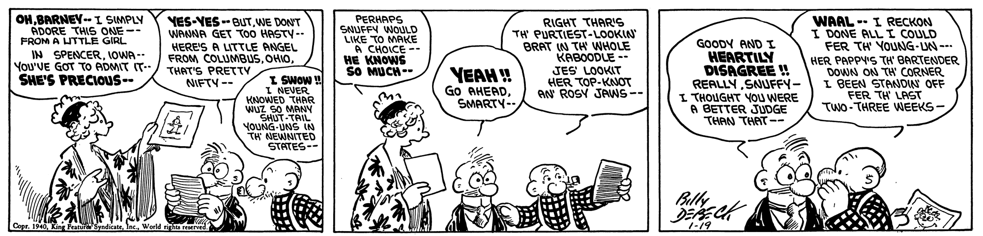 Mammal OCR: OH.BARNEY-I SIMPLY ADORE THIS ONE-- FROM A UTTLE GIRL IN SPENCER. JOWA -- You'VE GOT TO ADMIT IT-- SHE'S PRECIOUS-- PERHAPS SNUFFY WOULD LIKE TO MAKE A CHOICE -- HE KNOWS SO MUCH- YES-VES --BUTWE DON'T WANNA GET TOO HASTY-- WAAL RIGHT THAR'S TH' PURTIEST-LOOKIN BRAT (N TH' WHOLE KABOODLE -- JES LOOKIT HER TOP-KNOT AN ROSY JAWS-- -- I RECKON GOODY AND I HEARTILY DISAGREE ! REALLY SNUFFY- I THOUGHT YOu WERE A BETTER JUDGE THAN THAT -? I DONE ALLI COULD FER TH YOUNG-UN --- HER PAPPYIS TH' BARTENDER DOWN ON TH CORNER I BEEN STANDWN OFF FER TH LAST TWO- THREE WEEKS- HERE'S A LITTLE ANGEL FROM COLUMBUSTHAT'S PRETTY NIFTY-- YEAH ! Go AHEADSMARTY- I SWOW u I NEVER KNOWED THAR WUz SO MANY SHUT-TAIL YOUNG-UNS IN TH NEWNITED STATES-- Billy DERECH Copr. 1940Inc. World ri reserved 1-19 OH.BARNEY-I SIMPLY ADORE THIS ONE-- FROM A UTTLE GIRL IN SPENCER. JOWA -- You'VE GOT TO ADMIT IT-- SHE'S PRECIOUS-- PERHAPS SNUFFY WOULD LIKE TO MAKE A CHOICE -- HE KNOWS SO MUCH- YES-VES --BUTWE DON'T WANNA GET TOO HASTY-- WAAL RIGHT THAR'S TH' PURTIEST-LOOKIN BRAT (N TH' WHOLE KABOODLE -- JES LOOKIT HER TOP-KNOT AN ROSY JAWS-- -- I RECKON GOODY AND I HEARTILY DISAGREE ! REALLY SNUFFY- I THOUGHT YOu WERE A BETTER JUDGE THAN THAT - ? I DONE ALLI COULD FER TH YOUNG-UN --- HER PAPPYIS TH' BARTENDER DOWN ON TH CORNER I BEEN STANDWN OFF FER TH LAST TWO- THREE WEEKS- HERE'S A LITTLE ANGEL FROM COLUMBUSTHAT'S PRETTY NIFTY-- YEAH ! Go AHEADSMARTY- I SWOW u I NEVER KNOWED THAR WUz SO MANY SHUT-TAIL YOUNG-UNS IN TH NEWNITED STATES-- Billy DERECH Copr. 1940Kinr Featur SyndicateInc. World ri reserved 1-19