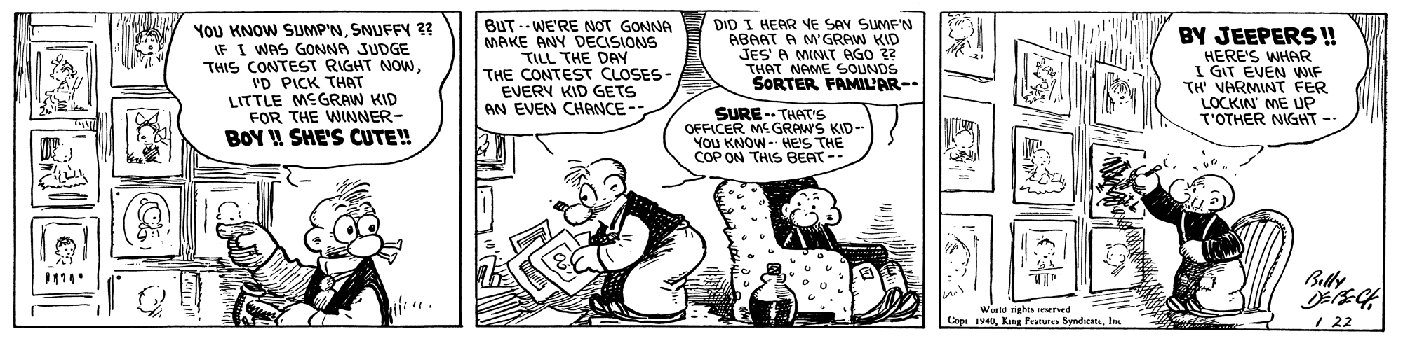 Conversation OCR: YoU KNOW SUMP'NSNUFFY 3 IF I WAS GONNA JUDGE THIS CONTEST RIGHT NOW'D PICK THAT LITTLE MEGRAW KID FOR THE WINNER- BOY ! SHE'S CUTE! BUT -- WE'RE NOT GONNA MAKE ANY DECISIONS TILL THE DAY THE CONTEST CLOSES- EVERY KID GETS AN EVEN CHANCE -- DID I HEAR YE SAY SUMF'N ABAAT A M'GRAW KID JES' A MINIT AGO ?? THAT NAME SOUNDS SORTER FAMIL'AR- BY JEEPERS ! HERE'S WHAR I GIT EVEN WIF TH' VARMINT FER LOCKIN' ME UP T'OTHER NIGHT -- SURE -- THAT's OFFICER ME GRAWS KID- YOU KNOW - HE'S THE COP ON THIS BEAT -- Belle World righta seNved Copi 1940In / 22 YoU KNOW SUMP'NSNUFFY 3 IF I WAS GONNA JUDGE THIS CONTEST RIGHT NOW'D PICK THAT LITTLE MEGRAW KID FOR THE WINNER- BOY ! SHE'S CUTE! BUT -- WE'RE NOT GONNA MAKE ANY DECISIONS TILL THE DAY THE CONTEST CLOSES- EVERY KID GETS AN EVEN CHANCE -- DID I HEAR YE SAY SUMF'N ABAAT A M'GRAW KID JES' A MINIT AGO ?? THAT NAME SOUNDS SORTER FAMIL'AR- BY JEEPERS ! HERE'S WHAR I GIT EVEN WIF TH' VARMINT FER LOCKIN' ME UP T'OTHER NIGHT -- SURE -- THAT's OFFICER ME GRAWS KID- YOU KNOW - HE'S THE COP ON THIS BEAT -- Belle World righta seNved Copi 1940Kat Fetures SyndicateIn / 22