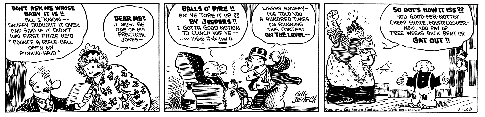 Fictional character OCR: DON'T ASK ME WHOSE BABY IT IS ! ALL I KNOW-- SNUFFY BROUGHT IT OVER AND SAID IF IT DIDN'T WIN FIRST PRIZE HE'D * BOUNCE A RIFLE BALL OFF'N MY PUNKIN HAID" BALLS O' FIRE ! AN' YE TORE IT UP ?? BY JEEPERS ! I GOTTA GOOD NOTION TO CLINCH WIF VE -- .. !!66# AM# LISSENSNUFFY-- I'VE TOLD VOU A HUNDRED TIMES I'M RUNNING THIS CONTEST ON THE LEVEL-- SO DOT'S HOW IT ISS?? YoU GOOD-FER-NOTTIN' CHEAP-SKATEFOURFLUSHER- NOWYOU PAY UP T'REE WEEKS BACK RENT OR GAT OUT ! DEAR ME! T MUST BE ONE OF HIS PRACTICAL JOKES- Billy Cepe. 1940Wurld nghts served 1.23 DON'T ASK ME WHOSE BABY IT IS ! ALL I KNOW-- SNUFFY BROUGHT IT OVER AND SAID IF IT DIDN'T WIN FIRST PRIZE HE'D * BOUNCE A RIFLE BALL OFF'N MY PUNKIN HAID" BALLS O' FIRE ! AN' YE TORE IT UP ?? BY JEEPERS ! I GOTTA GOOD NOTION TO CLINCH WIF VE -- .. !!66# AM# LISSENSNUFFY-- I'VE TOLD VOU A HUNDRED TIMES I'M RUNNING THIS CONTEST ON THE LEVEL-- SO DOT'S HOW IT ISS?? YoU GOOD-FER-NOTTIN' CHEAP-SKATEFOURFLUSHER- NOWYOU PAY UP T'REE WEEKS BACK RENT OR GAT OUT ! DEAR ME! T MUST BE ONE OF HIS PRACTICAL JOKES- Billy Cepe. 1940King Features SyndicateWurld nghts served 1.23