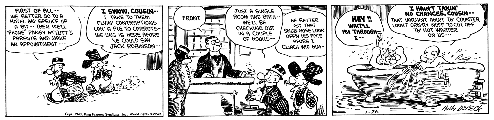 Illustration OCR: FIRST OF ALL -- WE BETTER GO TO A HOTEL AN SPRUCE UP A BIT -- THEN WE'LL PHONE" PANSY METUTT'S PARENTS AND MAKE AN APPOINTMENT --- I SwowCOUSIN-- I TAKE TO THEM FLVIN' CONTRAPTIONS LAK' A PIG To CARROTS- WE-UNS IS HERE AFORE YE COULD SAY JACK ROBINSON-- JUST A SINGLE ROOM AND BATH- WE'LL BE CHECKING OUT IN A COUPLE OF HOURS-- I HAIN'T TAKIN' NO CHANCESCOUSIN -- THAT VARMINT AHINT TH' COUNTER LOOKT ORN'RY NUFF TO CUT OFF TH' HOT WARTER ON US-- FRONT HE BETTER GIT THAT SNUB-NOSE LOOK OFFN HIS FACE AFORE I CLINCH WIF HIM- HEY ! WAIT'LL I'M THROUGH I-- Copr. 1940World nghts reserved 1-26 FIRST OF ALL -- WE BETTER GO TO A HOTEL AN SPRUCE UP A BIT -- THEN WE'LL PHONE" PANSY METUTT'S PARENTS AND MAKE AN APPOINTMENT --- I SwowCOUSIN-- I TAKE TO THEM FLVIN' CONTRAPTIONS LAK' A PIG To CARROTS- WE-UNS IS HERE AFORE YE COULD SAY JACK ROBINSON-- JUST A SINGLE ROOM AND BATH- WE'LL BE CHECKING OUT IN A COUPLE OF HOURS-- I HAIN'T TAKIN' NO CHANCESCOUSIN -- THAT VARMINT AHINT TH' COUNTER LOOKT ORN'RY NUFF TO CUT OFF TH' HOT WARTER ON US-- FRONT HE BETTER GIT THAT SNUB-NOSE LOOK OFFN HIS FACE AFORE I CLINCH WIF HIM- HEY ! WAIT'LL I'M THROUGH I-- Copr. 1940King Features SyndicateWorld nghts reserved 1-26