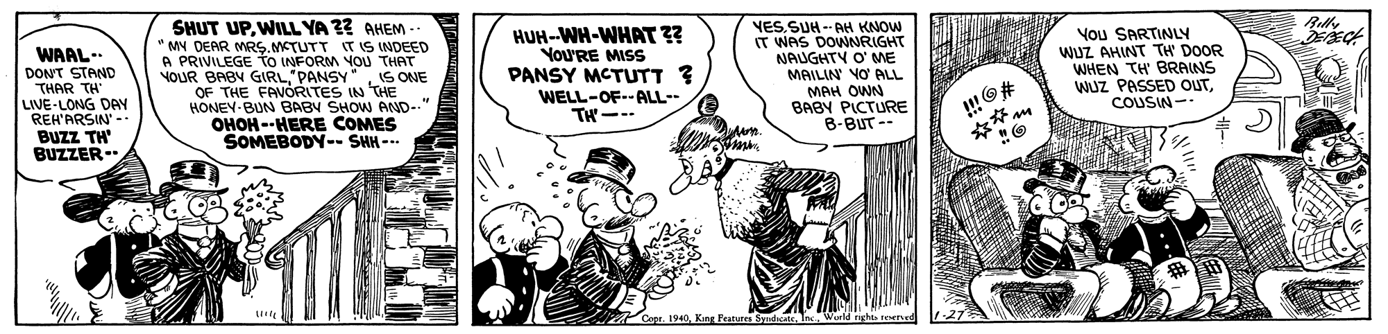 Comic book OCR: Rilly SHUT UPWILL YA ?? AHEM -. " MY DEAR MRG. MTUTT IT IS INDEED A PRIVILEGE to INFORM YOU THAT NOUR BABY GIRLS ONE OF THE FAVORITES IN THE HONEY-BUN BABY SHOW AND--" OHOH --HERE COMES SOMEBODY-- SHH --- WAAL-. DON'T STAND THAR TH LIVE-LONG DAY REH'ARSIN' -- BUzz TH BUZZER- HUH-WH-WHRAT ?? VoU'RE MISS PANSY MCTUTT ? VESSUH -- AH KNOW IT WAS DOWNRIGHT NAUGHTY O' ME MAILIN VO ALL MAH OWN BABY PICTURE B-BUT -- You SARTINY WUZ AHINT TH' DOOR WHEN TH' BRAINS WUZ PASSED OUTCOUSIN - WELL-OF--ALL-- TH--- ** King Features SyedicateInc. World Rilly SHUT UPWILL YA ?? AHEM -. " MY DEAR MRG. MTUTT IT IS INDEED A PRIVILEGE to INFORM YOU THAT NOUR BABY GIRLS ONE OF THE FAVORITES IN THE HONEY-BUN BABY SHOW AND--" OHOH --HERE COMES SOMEBODY-- SHH --- WAAL-. DON'T STAND THAR TH LIVE-LONG DAY REH'ARSIN' -- BUzz TH BUZZER- HUH-WH-WHRAT ?? VoU'RE MISS PANSY MCTUTT ? VESSUH -- AH KNOW IT WAS DOWNRIGHT NAUGHTY O' ME MAILIN VO ALL MAH OWN BABY PICTURE B-BUT -- You SARTINY WUZ AHINT TH' DOOR WHEN TH' BRAINS WUZ PASSED OUTCOUSIN - WELL-OF--ALL-- TH--- ** King Features SyedicateInc. World