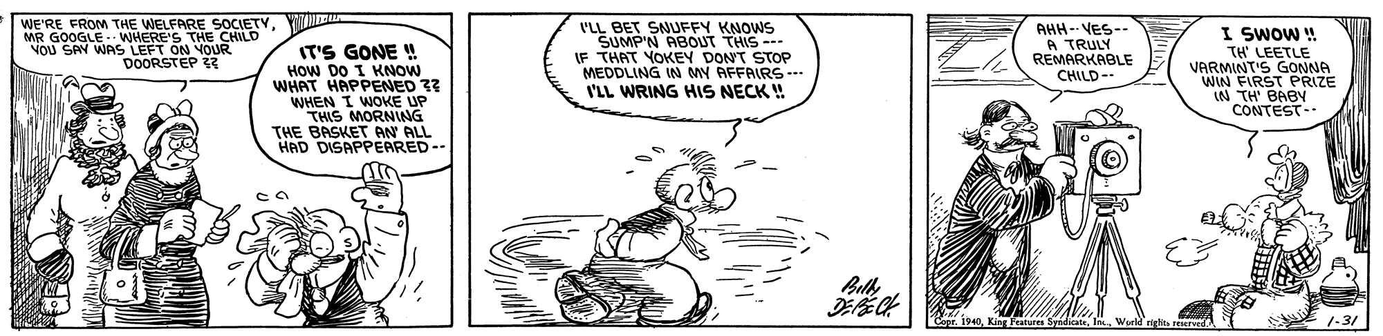 Drawing OCR: WE'RE FROM THE WELFARE SOCIETYMR GOOGLE WHERE'S THE CHILD Nou SAY WAS LEFT ON YOUR DOORSTEP IT'S GONE ! How DO I KANOW WHAT HAPPENED 3? WHEN I WOKE UP THIS MORNNG THE BASKET AN ALL HAD DISAPPEARED-- I'LL BET SNUFFY KNOWS SUMP'N ABOUT THIS --- IF THAT YOKEY DONT STOP MEDDLING IN MY AFFAIRS--- I'LL WRING HIS NECK ! AHH-- VES-- A TRULY REMARKABLE CHILD-- I SWOW ! TH' LEETLE VARMINT'S GONNA WIN FIRST PRIZE IN TH' BABY CONTEST- Bul Copr. 1940World rights 1-31 WE'RE FROM THE WELFARE SOCIETYMR GOOGLE WHERE'S THE CHILD Nou SAY WAS LEFT ON YOUR DOORSTEP IT'S GONE ! How DO I KANOW WHAT HAPPENED 3? WHEN I WOKE UP THIS MORNNG THE BASKET AN ALL HAD DISAPPEARED-- I'LL BET SNUFFY KNOWS SUMP'N ABOUT THIS --- IF THAT YOKEY DONT STOP MEDDLING IN MY AFFAIRS--- I'LL WRING HIS NECK ! AHH-- VES-- A TRULY REMARKABLE CHILD-- I SWOW ! TH' LEETLE VARMINT'S GONNA WIN FIRST PRIZE IN TH' BABY CONTEST- Bul Copr. 1940Kin Features SyndicateWorld rights 1-31