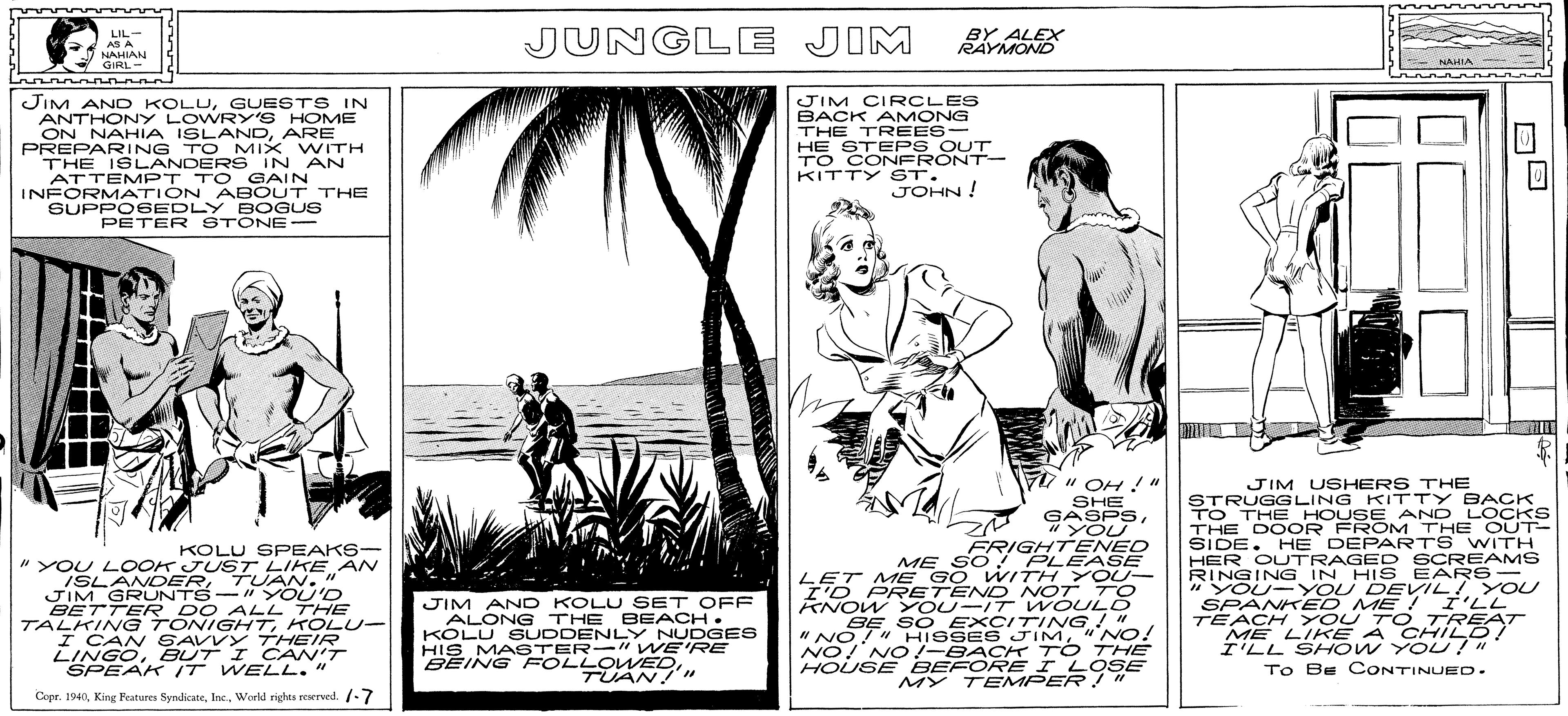 Parallel OCR: HIS MA STE OWED LIL- AS A NAHIAN GIRL- JUNGLE JIM BY ALEX RAYMOND NAHIA JIM AND KOLUGUESTS IN ANTHONY LOWRY'S HOME ON NAHIA ISLANDARE PREPARING TO MIX WITH THE ISLANDERS IN AN ATTEMPT TO GAIN INFORMATION ABOUT THE SUPPO6EDLY E OGUS PETER STONE- JIM CIRCLES BACK AMONG THE TREES- HE STEPS OUT TO CONFRONT- KITTY ST. JOHN! M" OH " SHE GASPS"YOU KOLU SPEAKS- " YOU LOOK JUST LIKE N ISLANDERTUAN. " JIM GRUNTS-" YOU'D BETTER DO ALL THE TALKING TONIGHTKOLU- I CAN SAVVY THEIR LINGOBUT I CAN'T SPEAK IT WELL." FRIGHTENED ME SO PLEA SE LET ME GO WITH YO U- I'D PRETEND NOT TO KNOW YOU-IT WOULO BE SO EXCITING! " " NO!" HISSES JIM" NO! NO! NO/-BACK TO THE HOUSE BEFORE I LOSE MY TEMPER !" JIM USHERS THE STRUGGLING KITTY BACK TO THE HOUSE AND LOCKS THE DOOR FROM THE C UT- SIDE. HHE DEPARTS WITH HER OUTRAGED SCREAMS RINGING IN HIS EARS- " YOU- YOU DEVIL! Y OU SPANKED ME ! I'LL TEACH YOU T O TREAT ME LIKE A CHILD! I'LL SH OW YOU !" To Be CONTINUED. JIM AND KOLU SET OFF ALONG THE BEACH. KOLU SUDDENLY NUDGES HIS MA STER-" WE'RE BEING FOLLOWEDTUAN!"" Copr. 1940World rights reserved. -7 HIS MA STE OWED LIL- AS A NAHIAN GIRL- JUNGLE JIM BY ALEX RAYMOND NAHIA JIM AND KOLUGUESTS IN ANTHONY LOWRY'S HOME ON NAHIA ISLANDARE PREPARING TO MIX WITH THE ISLANDERS IN AN ATTEMPT TO GAIN INFORMATION ABOUT THE SUPPO6EDLY E OGUS PETER STONE- JIM CIRCLES BACK AMONG THE TREES- HE STEPS OUT TO CONFRONT- KITTY ST. JOHN! M" OH " SHE GASPS"YOU KOLU SPEAKS- " YOU LOOK JUST LIKE N ISLANDERTUAN. " JIM GRUNTS-" YOU'D BETTER DO ALL THE TALKING TONIGHTKOLU- I CAN SAVVY THEIR LINGOBUT I CAN'T SPEAK IT WELL." FRIGHTENED ME SO PLEA SE LET ME GO WITH YO U- I'D PRETEND NOT TO KNOW YOU-IT WOULO BE SO EXCITING! " " NO!" HISSES JIM" NO! NO! NO/-BACK TO THE HOUSE BEFORE I LOSE MY TEMPER !" JIM USHERS THE STRUGGLING KITTY BACK TO THE HOUSE AND LOCKS THE DOOR FROM THE C UT- SIDE. HHE DEPARTS WITH HER OUTRAGED SCREAMS RINGING IN HIS EARS- " YOU- YOU DEVIL! Y OU SPANKED ME ! I'LL TEACH YOU T O TREAT ME LIKE A CHILD! I'LL SH OW YOU !" To Be CONTINUED. JIM AND KOLU SET OFF ALONG THE BEACH. KOLU SUDDENLY NUDGES HIS MA STER-" WE'RE BEING FOLLOWEDTUAN!"" Copr. 1940King Features SyndicateWorld rights reserved. -7
