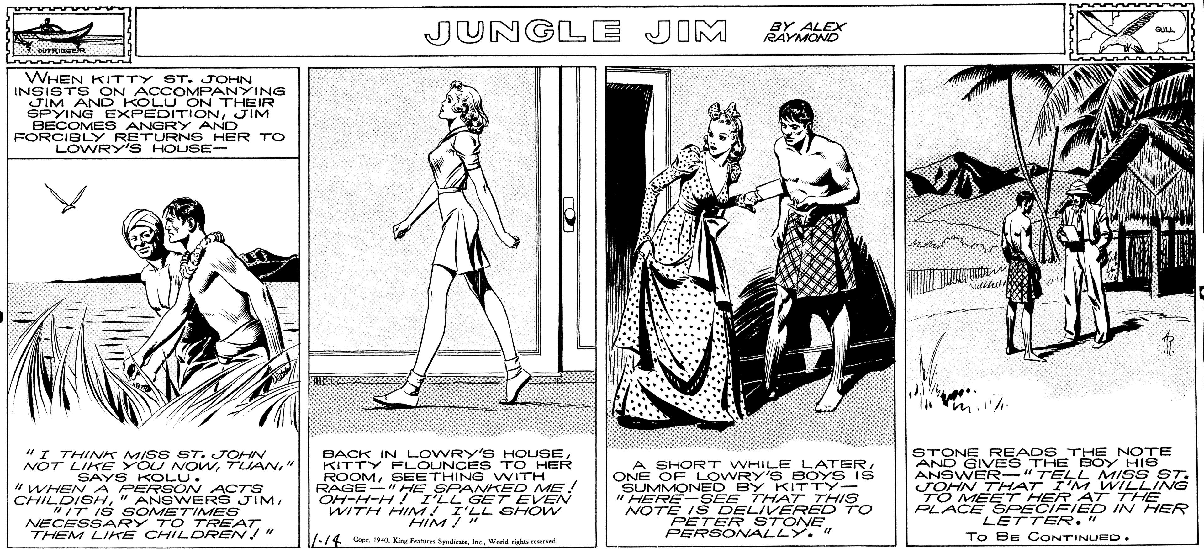 Art OCR: JUNGLE JIM BY ALEX RAYMOND GULL OUTRIGGER WHEN KITTY ST. JOHN INSISTS ON ACC OMPANYING JIM AND KOLU ON THEIR SPYING EXPEDITIONJIM BECOMES ANGRY AND FORCIBLY RETURNS HER TO LOWRY'S HOUSE- "I THINK MISS ST. JOHN NOT LIKE YOU NOW" SAYS KOLU. "WHEN A PERSON ACTS CHILDISH"IT IS S OMETIMES NECESSARY TO TREAT THEM LIKE CHILDREN " BACK IN LOWRY'S HOUSE KITTY FLOUNCE S TO HER ROOMSEETHING WITH RAGE-" HE SPAMKED ME ! OH-H-H ! I'LL GET EVEN WITH HIM! I'LL SHOW HIM! " A SHORT WHILE LATERONE OF LOWRY'S BOYS IS SUMMONED BY KITTY- " HERE- SEE THAT THISS NOTE IŠ DELIVERED TO PETER STONEPERSONALLY. " STONE READS THE NOTE AND GIVES THE BOY HIS ANSWER-"TELLL MISS ST. JOHN 7 HAT I'M WILLING TO MET HER AT THE PLACE ŠPECIFIED IN HER LETTER." 17-/4 Cepr. H0. King Peatures SyndicateWarld rights reserved To BE CONTINUED. JUNGLE JIM BY ALEX RAYMOND GULL OUTRIGGER WHEN KITTY ST. JOHN INSISTS ON ACC OMPANYING JIM AND KOLU ON THEIR SPYING EXPEDITIONJIM BECOMES ANGRY AND FORCIBLY RETURNS HER TO LOWRY'S HOUSE- "I THINK MISS ST. JOHN NOT LIKE YOU NOW" SAYS KOLU. "WHEN A PERSON ACTS CHILDISH" ANSWERS JIM"IT IS S OMETIMES NECESSARY TO TREAT THEM LIKE CHILDREN " BACK IN LOWRY'S HOUSE KITTY FLOUNCE S TO HER ROOMSEETHING WITH RAGE-" HE SPAMKED ME ! OH-H-H ! I'LL GET EVEN WITH HIM! I'LL SHOW HIM! " A SHORT WHILE LATERONE OF LOWRY'S BOYS IS SUMMONED BY KITTY- " HERE- SEE THAT THISS NOTE IŠ DELIVERED TO PETER STONEPERSONALLY. " STONE READS THE NOTE AND GIVES THE BOY HIS ANSWER-"TELLL MISS ST. JOHN 7 HAT I'M WILLING TO MET HER AT THE PLACE ŠPECIFIED IN HER LETTER." 17-/4 Cepr. H0. King Peatures SyndicateWarld rights reserved To BE CONTINUED.