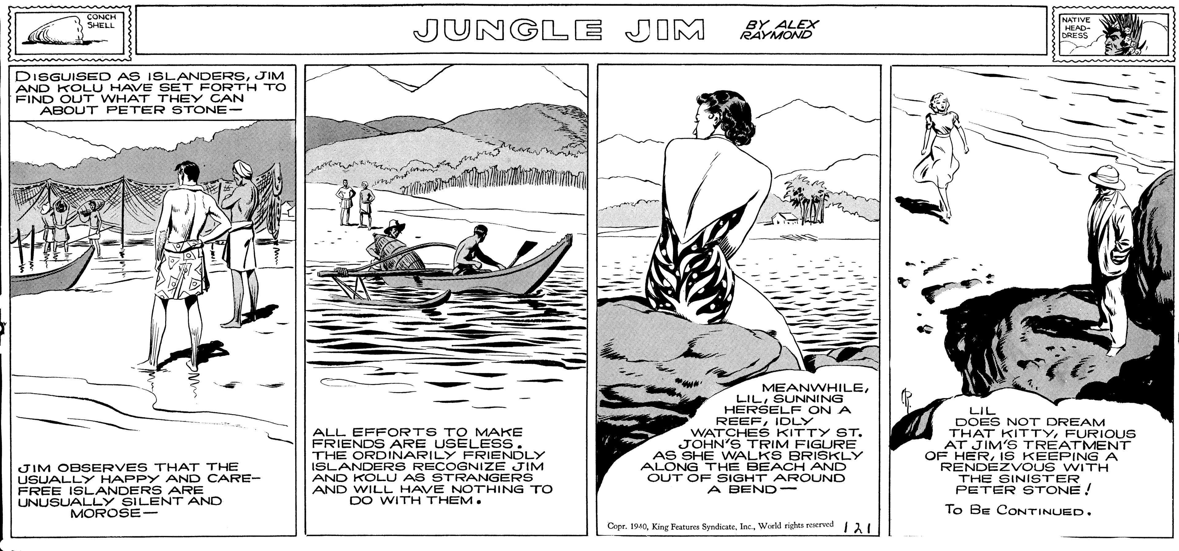 Art OCR: CONCH SHELL NATIVE JUNGLE JIM BY ALEX RAYMOND HEAD- DRESS DISGUISED AS ISLANDERSJIM AND KOLU HAVE SET FORTH TO FIND OUT WHAT THEY CAN ABOUT PETER STONE- MEANWHILEALL EFFORTS TO MAKE FRIENDS ARE USELESS. THE ORDINARILY FRIENDLY ISLANDERS RECOGNIZE JIM AND KOLU AS STRANGERS AND WILL HAVE NOTHING TO DO WITH THEM. LILSUNNING HERSELF ON A REEFIDLY WATCHES KITTY STJOHN'S TRIM FIGURE AS SHE WNALKS BRISKLY ALONG THE BEACH AND OUT OF SIGHT AROUND A BEND- LIL DOES NOT DREAM THAT KITTYFURIOUS AT JIM'S TREATMENT OF HERiS KEEPING A RENDEZVOUS WITH THE SINISTER PETER STONE! JIM OBSERVES THAT THE USUALLY HAPPY AND CARE- FREE ISLANDERS ARE UNUSUALLY SILENT AND MOROSE- To BE CONTINUED. Copr. 1940World rightes reserwd 31 CONCH SHELL NATIVE JUNGLE JIM BY ALEX RAYMOND HEAD- DRESS DISGUISED AS ISLANDERSJIM AND KOLU HAVE SET FORTH TO FIND OUT WHAT THEY CAN ABOUT PETER STONE- MEANWHILEALL EFFORTS TO MAKE FRIENDS ARE USELESS. THE ORDINARILY FRIENDLY ISLANDERS RECOGNIZE JIM AND KOLU AS STRANGERS AND WILL HAVE NOTHING TO DO WITH THEM. LILSUNNING HERSELF ON A REEFIDLY WATCHES KITTY STJOHN'S TRIM FIGURE AS SHE WNALKS BRISKLY ALONG THE BEACH AND OUT OF SIGHT AROUND A BEND- LIL DOES NOT DREAM THAT KITTYFURIOUS AT JIM'S TREATMENT OF HERiS KEEPING A RENDEZVOUS WITH THE SINISTER PETER STONE! JIM OBSERVES THAT THE USUALLY HAPPY AND CARE- FREE ISLANDERS ARE UNUSUALLY SILENT AND MOROSE- To BE CONTINUED. Copr. 1940King Featuren SyndicateWorld rightes reserwd 31