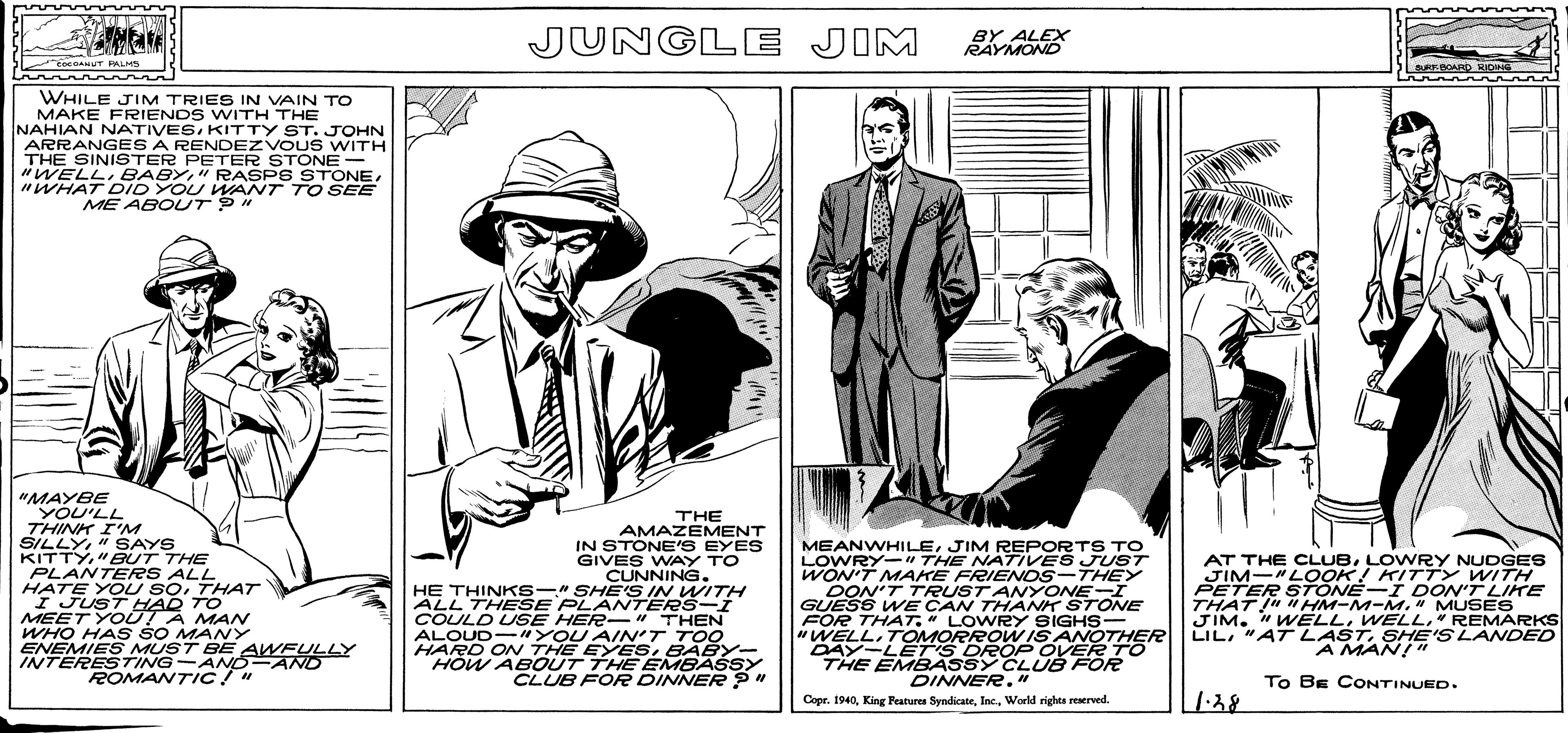 Conversation OCR: LIL"AT LAMANI SLANDED JUNGLE JIM BY ALEX RAYMOND eeGANUT PALMS SURSBOARD RIDNG WHILE JIM TRIES IN VAIN TO MAKE FRIENDS WITH THE NAHIAN NATIVESKITTY ST. JOHN ARRANGES A RENDEZVOUS WITH THE SINISTER PETER STONE "WELL BABY"WHAT DID YOU WANT TO SEE ME ABOUT P" "MAYBE YOU'LL THINK I'M KITTY"BUT THE PLANTERS ALL HATE YOU SOTHAT I JUSTHAD TO MEET YOUTA MAN WHO HAS SO MANY ENEMIES MUST BEAWFULLY INTERESTING-ANO-AND ROMANTIC!" THE AMAZEMENT IN STONE'S EYES GIVES WAY TO CUNNING. HE THINKS-" SHE'S IN WITH ALL THESE PLANTERS-I COULD USE HER- " THEN ALOUD- "YOU AIN'T TOO HARD ON THE EYESBABY- "HOW ABOUT THE EMBASSY CLUB FOR DINNER ? MEANWHILEJIM REPORTS To LOWRY-" THE NATIVES JUST WON'T MAKE FRIENOS-THEY DON'T TRUST ANYONEI GUESS WE CAN THÀNK STONE FOR THAT" LOWRY SIGHS- "WELLTOMORROW IS ANOTHERR DAY-LET'S DROP OVERTO THE EMBASSY CLUB FOR DINNER." AT THE CLUBLOWRY NUDGES JIM-"LOOK! KITTY WITH PETER STONE-I DON'T LIKE THAT " HM-M-M. " MUSES JIM. " WELL" REMARKS LILSHE'S LANDED A MAN! " To BE CONTINUED. 1:38 Copr. 1940World rights reserved. LIL"AT LAMANI SLANDED JUNGLE JIM BY ALEX RAYMOND eeGANUT PALMS SURSBOARD RIDNG WHILE JIM TRIES IN VAIN TO MAKE FRIENDS WITH THE NAHIAN NATIVESKITTY ST. JOHN ARRANGES A RENDEZVOUS WITH THE SINISTER PETER STONE "WELL BABY" RASPS STONE"WHAT DID YOU WANT TO SEE ME ABOUT P" "MAYBE YOU'LL THINK I'M KITTY"BUT THE PLANTERS ALL HATE YOU SOTHAT I JUSTHAD TO MEET YOUTA MAN WHO HAS SO MANY ENEMIES MUST BEAWFULLY INTERESTING-ANO-AND ROMANTIC!" THE AMAZEMENT IN STONE'S EYES GIVES WAY TO CUNNING. HE THINKS-" SHE'S IN WITH ALL THESE PLANTERS-I COULD USE HER- " THEN ALOUD- "YOU AIN'T TOO HARD ON THE EYESBABY- "HOW ABOUT THE EMBASSY CLUB FOR DINNER ? MEANWHILEJIM REPORTS To LOWRY-" THE NATIVES JUST WON'T MAKE FRIENOS-THEY DON'T TRUST ANYONEI GUESS WE CAN THÀNK STONE FOR THAT" LOWRY SIGHS- "WELLTOMORROW IS ANOTHERR DAY-LET'S DROP OVERTO THE EMBASSY CLUB FOR DINNER." AT THE CLUBLOWRY NUDGES JIM-"LOOK! KITTY WITH PETER STONE-I DON'T LIKE THAT " HM-M-M. " MUSES JIM. " WELL" REMARKS LIL"AT LASTSHE'S LANDED A MAN! " To BE CONTINUED. 1:38 Copr. 1940King Features SyndicateWorld rights reserved.