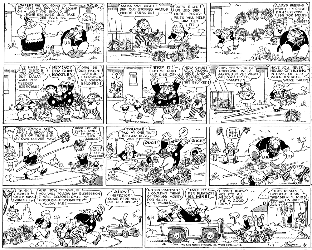 Font OCR: LOAFER! ISS YOU GOING TO SIT DERE ALL DAY LIKE A LOOMP ON A LOG ? YOU SHOULD GET SOME EXERCISE UND TAKE DER FATNESS OFF ! MAMA VAS RIGHT! TATU DER OLD STUFFED VALRUS NEEDS EXERCISE! DOT'S RIGHT! US UND DER LIDDLE PORKY- PINES VILL HELP HIM GET IT! ALVAYS BEEFING ABOUT EXERCISE! BAH! EXERCISE ISS FOR MULES R UND HORSES! OH. ????! n ule HEY!VOT DER DUM- BOOZLE? (VE HATE L n TO DISTOIB YOUCAPTAIN BUT MAMA SAID YOU NEEDED EXERCISE ! DISS ISS OUR PATENT CAPTAIN- 4 EXERCISER! ALL RIGHTS RESOIFED! STOP IT!L LET ME OUDT UF DISS OR-- NOW CHUST VALK ALONG NICE UND STEADY UND YOU VON'T (GET STUCKED! THIS SEEMS TO BE PORCUPINE WEEK AROUND HERE !.WHAT ARE YOU UP TONEVER HEARD OF TILTING" IN DAYS OF OLD WHEN KNIGHTS < WERE BOLD? OUCH! LET ME OUDTI SAID. OR BY GOLLY IT GIFS MOIDER! TOUCHÉ! TWO AT ONE TILT! RATHER NEATWOT ? we/ JUST WATCH ME ???- ???- AND I'LL SHOW YOU A BIT OF TILTING IN MY OWN CLEVER WAY! ???! (OUCH ! OUCH! SH-H (CHUST KEEP 4 WALKING. AND NOWIF you WILL FOLLOW MY SUGGESTION I WILL DEMONSTRATE MY "HOODLUM-DISCOMFITER!" ALLOW ME! NO!NO!CAPTAIN! I COULDN'T THINK OF TAKING MONEY FOR SUCH A PLEASURE TAKE IT! DER PLEASURE ISS MINE ! d I THINK I BEITER NOTIFY MIS i TWIDDLE! AHOY! INSPECTOR! COME HERE VUNCE MIT DER BUGGY! I DON'T KNOW Vor IT'S ALL ABOUDTBUT IT'S A GOOD IDEA ! THEY REALLY BROUGHT IT ON THEMSELVESMIS. TWIDDLE! ?? WORD! • Copr. 1940World rights reserved. LOAFER! ISS YOU GOING TO SIT DERE ALL DAY LIKE A LOOMP ON A LOG ? YOU SHOULD GET SOME EXERCISE UND TAKE DER FATNESS OFF ! MAMA VAS RIGHT! TATU DER OLD STUFFED VALRUS NEEDS EXERCISE! DOT'S RIGHT! US UND DER LIDDLE PORKY- PINES VILL HELP HIM GET IT! ALVAYS BEEFING ABOUT EXERCISE! BAH! EXERCISE ISS FOR MULES R UND HORSES! OH. ????! n ule HEY!VOT DER DUM- BOOZLE? (VE HATE L n TO DISTOIB YOUCAPTAIN BUT MAMA SAID YOU NEEDED EXERCISE ! DISS ISS OUR PATENT CAPTAIN- 4 EXERCISER! ALL RIGHTS RESOIFED! STOP IT!L LET ME OUDT UF DISS OR-- NOW CHUST VALK ALONG NICE UND STEADY UND YOU VON'T (GET STUCKED! THIS SEEMS TO BE PORCUPINE WEEK AROUND HERE !.WHAT ARE YOU UP TOHAVE YOUNEVER HEARD OF TILTING" IN DAYS OF OLD WHEN KNIGHTS < WERE BOLD? OUCH! LET ME OUDTI SAID. OR BY GOLLY IT GIFS MOIDER! TOUCHÉ! TWO AT ONE TILT! RATHER NEATWOT ? we/ JUST WATCH ME ???- ???- AND I'LL SHOW YOU A BIT OF TILTING IN MY OWN CLEVER WAY! ???! (OUCH ! OUCH! SH-H (CHUST KEEP 4 WALKING. AND NOWIF you WILL FOLLOW MY SUGGESTION I WILL DEMONSTRATE MY "HOODLUM-DISCOMFITER!" ALLOW ME! NO!NO!CAPTAIN! I COULDN'T THINK OF TAKING MONEY FOR SUCH A PLEASURE TAKE IT! DER PLEASURE ISS MINE ! d I THINK I BEITER NOTIFY MIS i TWIDDLE! AHOY! INSPECTOR! COME HERE VUNCE MIT DER BUGGY! I DON'T KNOW Vor IT'S ALL ABOUDTBUT IT'S A GOOD IDEA ! THEY REALLY BROUGHT IT ON THEMSELVESMIS. TWIDDLE! ?? WORD! • Copr. 1940King Features SyndicateWorld rights reserved.
